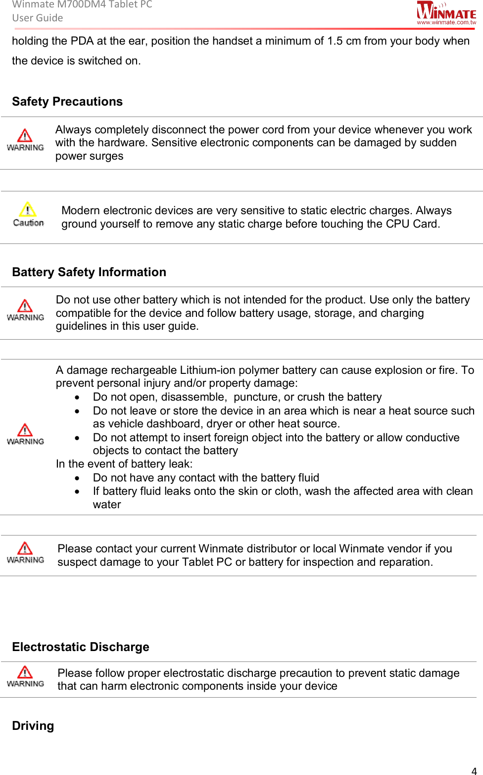 Winmate M700DM4 Tablet PC User Guide  4  holding the PDA at the ear, position the handset a minimum of 1.5 cm from your body when the device is switched on.  Safety Precautions  Always completely disconnect the power cord from your device whenever you work with the hardware. Sensitive electronic components can be damaged by sudden power surges   Modern electronic devices are very sensitive to static electric charges. Always ground yourself to remove any static charge before touching the CPU Card.  Battery Safety Information  Do not use other battery which is not intended for the product. Use only the battery compatible for the device and follow battery usage, storage, and charging guidelines in this user guide.   A damage rechargeable Lithium-ion polymer battery can cause explosion or fire. To prevent personal injury and/or property damage: •  Do not open, disassemble,  puncture, or crush the battery •  Do not leave or store the device in an area which is near a heat source such as vehicle dashboard, dryer or other heat source. •  Do not attempt to insert foreign object into the battery or allow conductive objects to contact the battery In the event of battery leak: •  Do not have any contact with the battery fluid •  If battery fluid leaks onto the skin or cloth, wash the affected area with clean water   Please contact your current Winmate distributor or local Winmate vendor if you suspect damage to your Tablet PC or battery for inspection and reparation.     Electrostatic Discharge   Please follow proper electrostatic discharge precaution to prevent static damage that can harm electronic components inside your device  Driving 