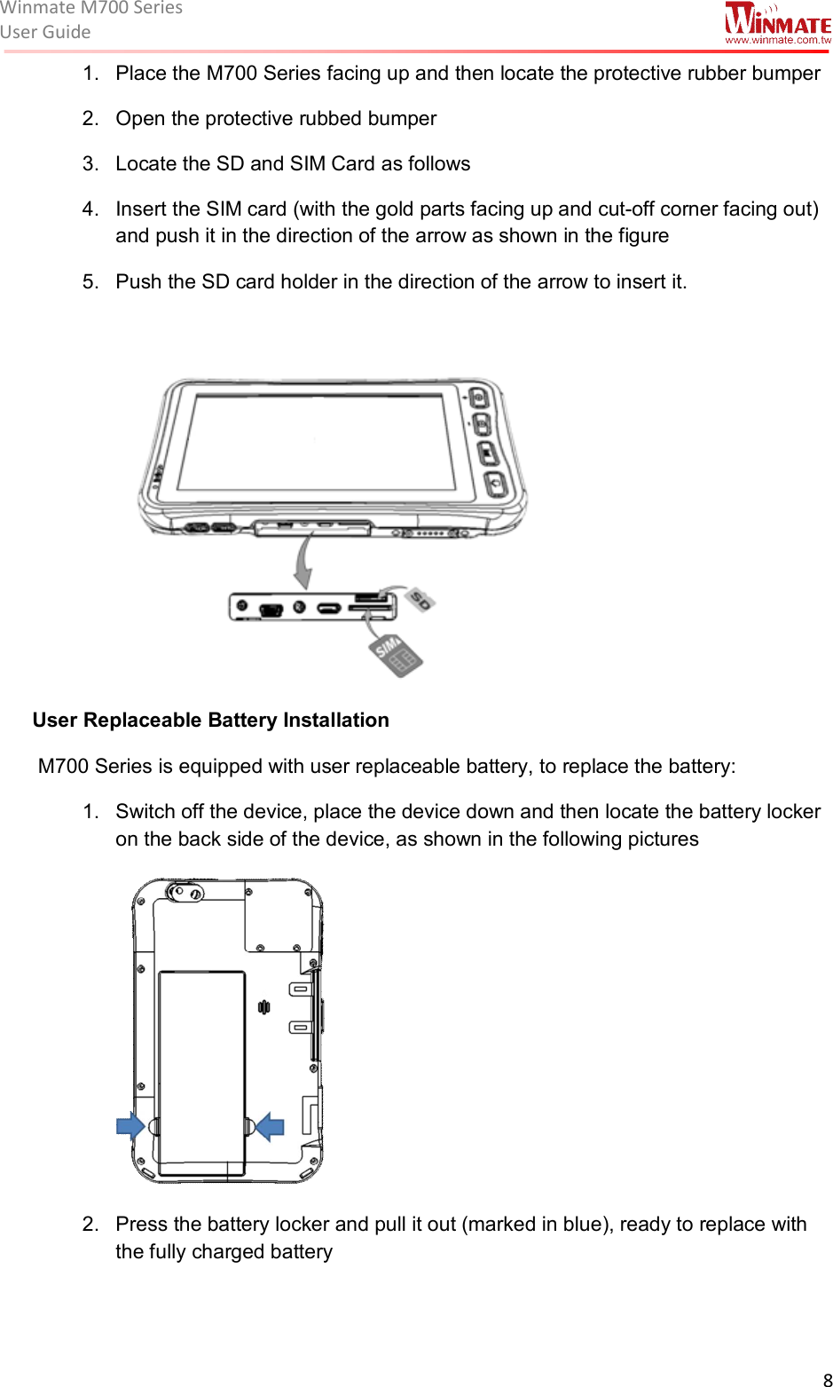 Winmate M700 SeriesUser Guide  8  1.  Place the M700 Series facing up and then locate the protective rubber bumper  2.  Open the protective rubbed bumper  3.  Locate the SD and SIM Card as follows 4.  Insert the SIM card (with the gold parts facing up and cut-off corner facing out) and push it in the direction of the arrow as shown in the figure  5.  Push the SD card holder in the direction of the arrow to insert it.    User Replaceable Battery Installation  M700 Series is equipped with user replaceable battery, to replace the battery: 1.  Switch off the device, place the device down and then locate the battery locker on the back side of the device, as shown in the following pictures  2.  Press the battery locker and pull it out (marked in blue), ready to replace with the fully charged battery   