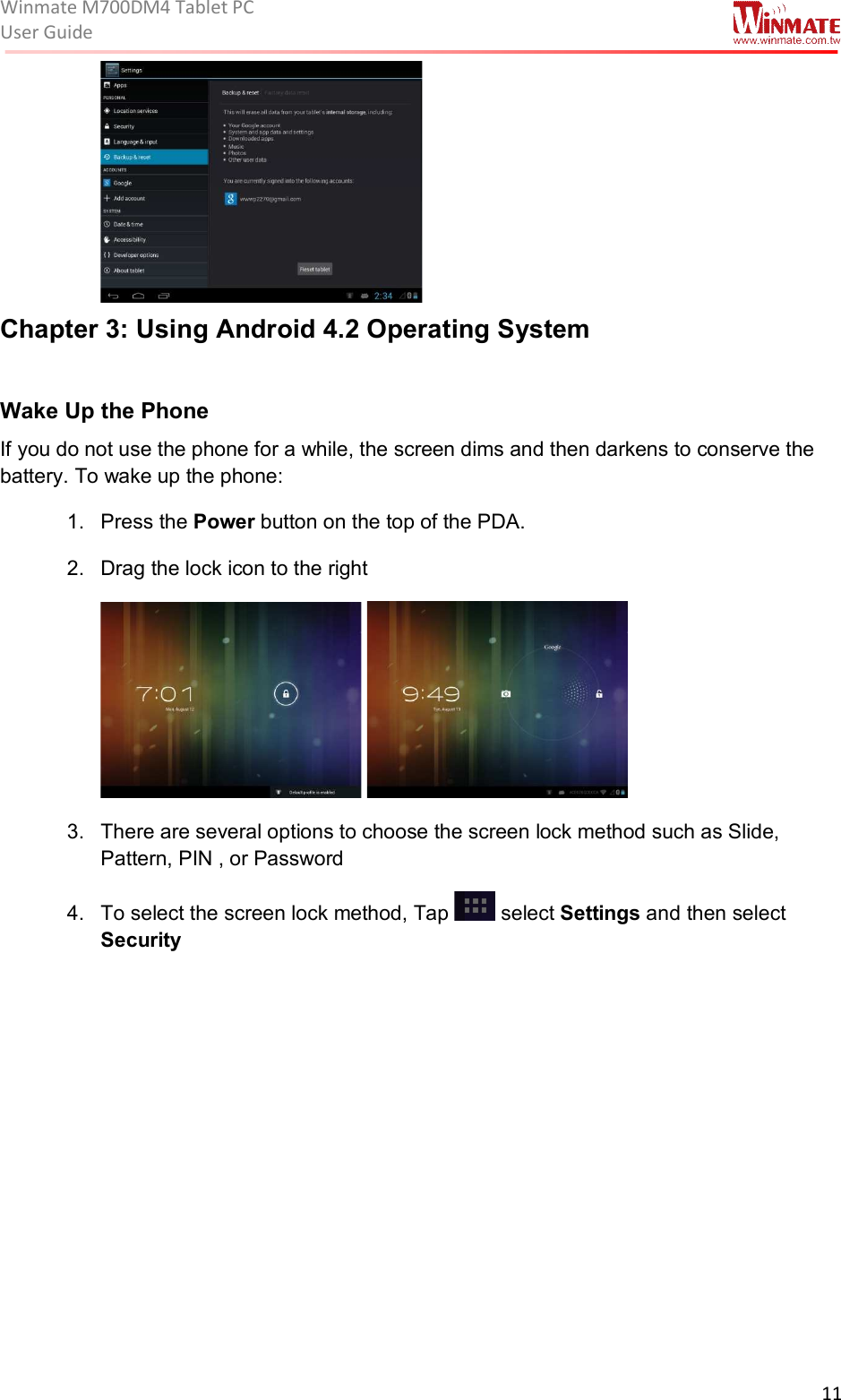 Winmate M700DM4 Tablet PC User Guide  11   Chapter 3: Using Android 4.2 Operating System  Wake Up the Phone  If you do not use the phone for a while, the screen dims and then darkens to conserve the battery. To wake up the phone: 1.  Press the Power button on the top of the PDA. 2.  Drag the lock icon to the right    3.  There are several options to choose the screen lock method such as Slide, Pattern, PIN , or Password 4.  To select the screen lock method, Tap   select Settings and then select Security 