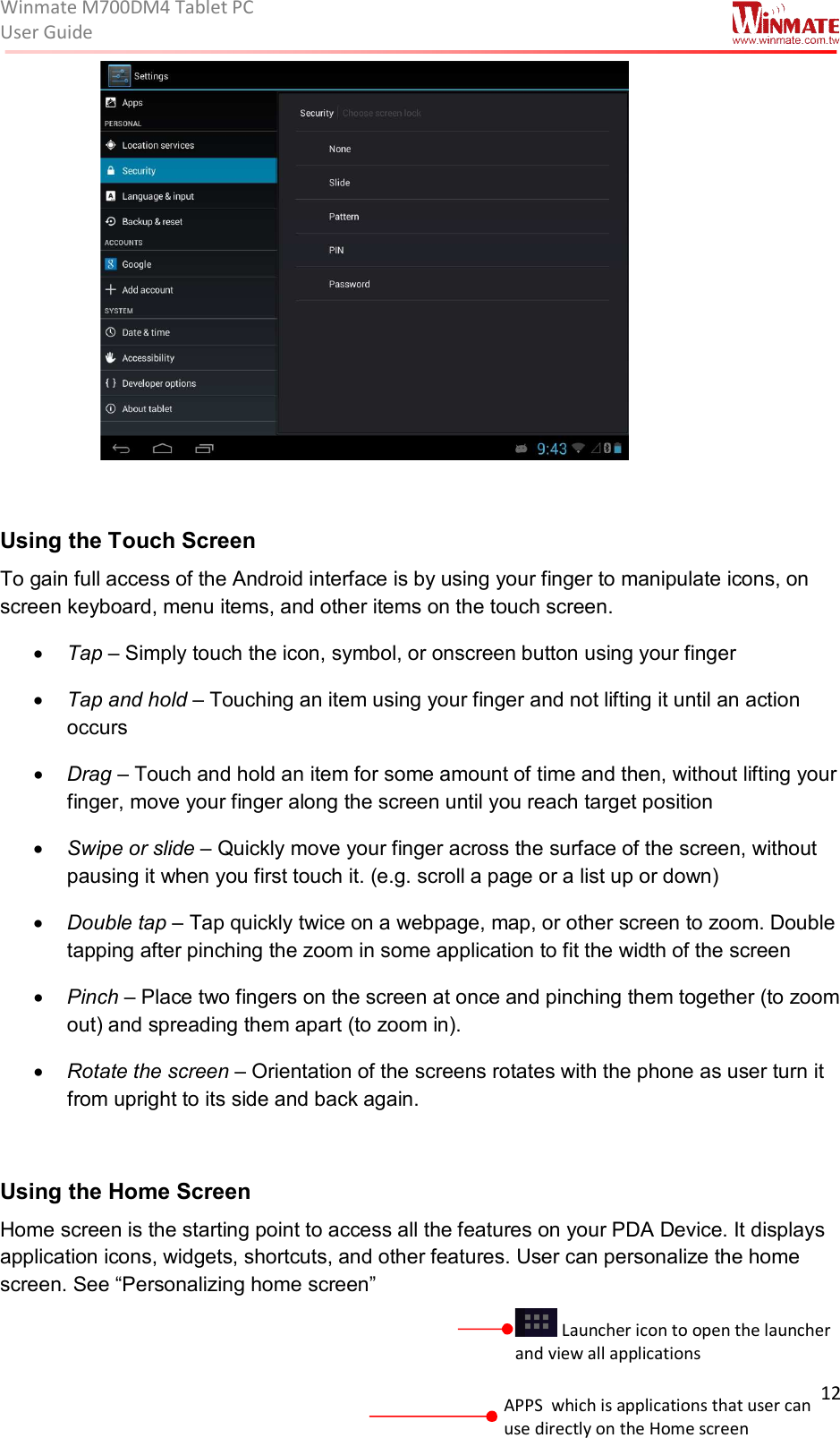 Winmate M700DM4 Tablet PC User Guide  12                       Using the Touch Screen  To gain full access of the Android interface is by using your finger to manipulate icons, on screen keyboard, menu items, and other items on the touch screen.   • Tap – Simply touch the icon, symbol, or onscreen button using your finger • Tap and hold – Touching an item using your finger and not lifting it until an action occurs • Drag – Touch and hold an item for some amount of time and then, without lifting your finger, move your finger along the screen until you reach target position • Swipe or slide – Quickly move your finger across the surface of the screen, without pausing it when you first touch it. (e.g. scroll a page or a list up or down) • Double tap – Tap quickly twice on a webpage, map, or other screen to zoom. Double tapping after pinching the zoom in some application to fit the width of the screen • Pinch – Place two fingers on the screen at once and pinching them together (to zoom out) and spreading them apart (to zoom in). • Rotate the screen – Orientation of the screens rotates with the phone as user turn it from upright to its side and back again.  Using the Home Screen  Home screen is the starting point to access all the features on your PDA Device. It displays application icons, widgets, shortcuts, and other features. User can personalize the home screen. See “Personalizing home screen”   Launcher icon to open the launcher and view all applications APPS  which is applications that user can use directly on the Home screen Navigation buttons 