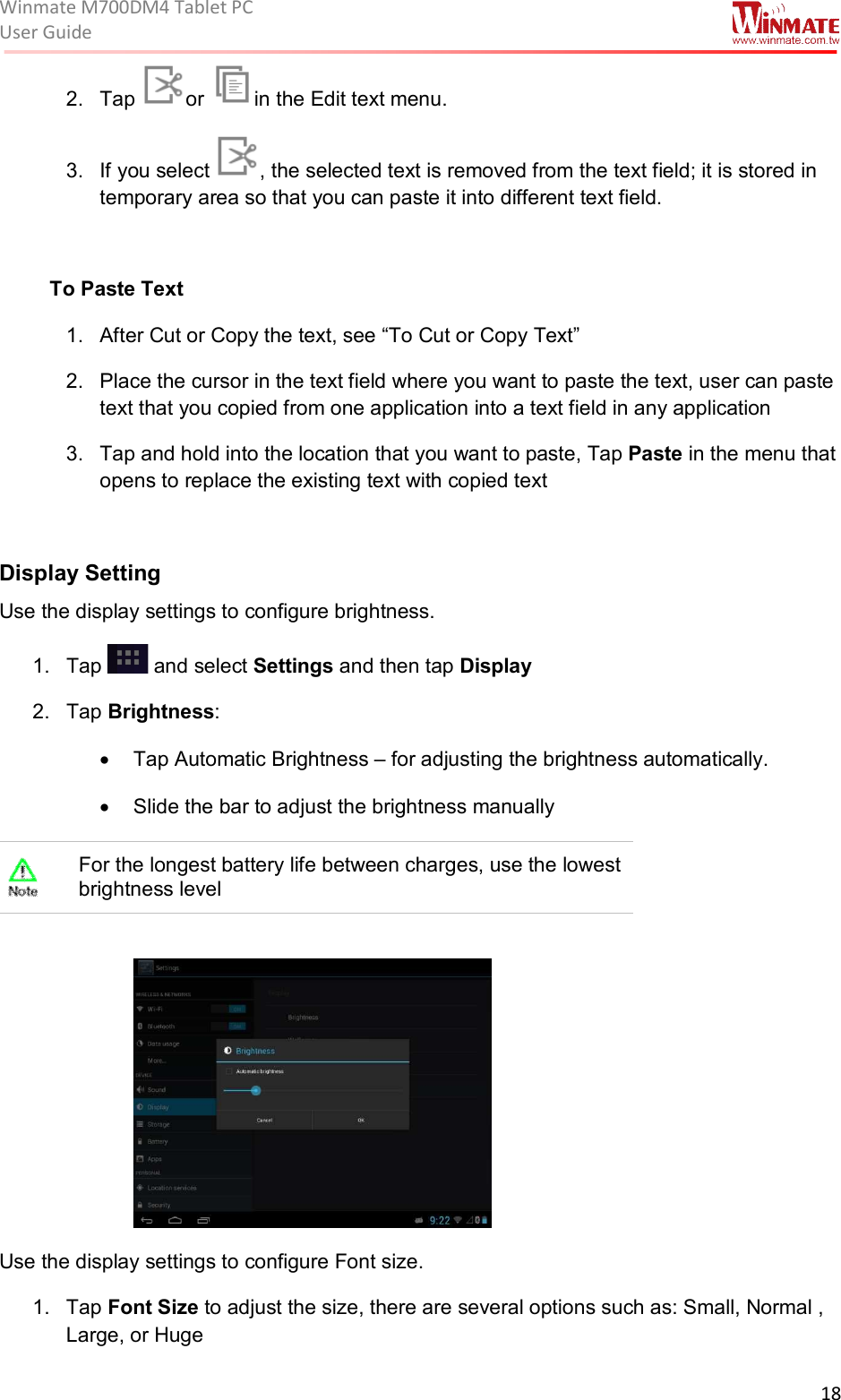 Winmate M700DM4 Tablet PC User Guide  18  2.  Tap  or  in the Edit text menu. 3.  If you select  , the selected text is removed from the text field; it is stored in temporary area so that you can paste it into different text field.  To Paste Text 1.  After Cut or Copy the text, see “To Cut or Copy Text” 2.  Place the cursor in the text field where you want to paste the text, user can paste text that you copied from one application into a text field in any application 3.  Tap and hold into the location that you want to paste, Tap Paste in the menu that opens to replace the existing text with copied text             Display Setting Use the display settings to configure brightness. 1.  Tap   and select Settings and then tap Display 2.  Tap Brightness: •  Tap Automatic Brightness – for adjusting the brightness automatically. •  Slide the bar to adjust the brightness manually  For the longest battery life between charges, use the lowest brightness level   Use the display settings to configure Font size. 1.  Tap Font Size to adjust the size, there are several options such as: Small, Normal , Large, or Huge 