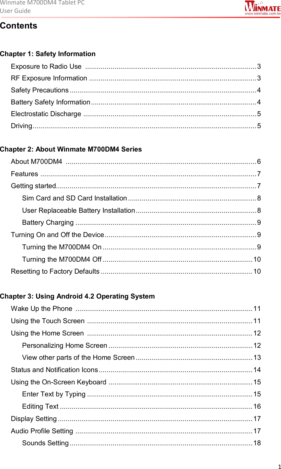 Winmate M700DM4 Tablet PC User Guide  1  Contents  Chapter 1: Safety Information  Exposure to Radio Use  ........................................................................................ 3 RF Exposure Information ...................................................................................... 3 Safety Precautions ................................................................................................ 4 Battery Safety Information ..................................................................................... 4 Electrostatic Discharge  ......................................................................................... 5 Driving ................................................................................................................... 5  Chapter 2: About Winmate M700DM4 Series  About M700DM4  .................................................................................................. 6 Features  ............................................................................................................... 7 Getting started....................................................................................................... 7 Sim Card and SD Card Installation .................................................................. 8 User Replaceable Battery Installation .............................................................. 8 Battery Charging ............................................................................................. 9 Turning On and Off the Device .............................................................................. 9 Turning the M700DM4 On ............................................................................... 9 Turning the M700DM4 Off ............................................................................. 10 Resetting to Factory Defaults .............................................................................. 10  Chapter 3: Using Android 4.2 Operating System Wake Up the Phone  ........................................................................................... 11 Using the Touch Screen  ..................................................................................... 11 Using the Home Screen  ..................................................................................... 12 Personalizing Home Screen .......................................................................... 12 View other parts of the Home Screen ............................................................ 13 Status and Notification Icons ............................................................................... 14 Using the On-Screen Keyboard  .......................................................................... 15 Enter Text by Typing ..................................................................................... 15 Editing Text ................................................................................................... 16 Display Setting .................................................................................................... 17 Audio Profile Setting  ........................................................................................... 17 Sounds Setting .............................................................................................. 18 