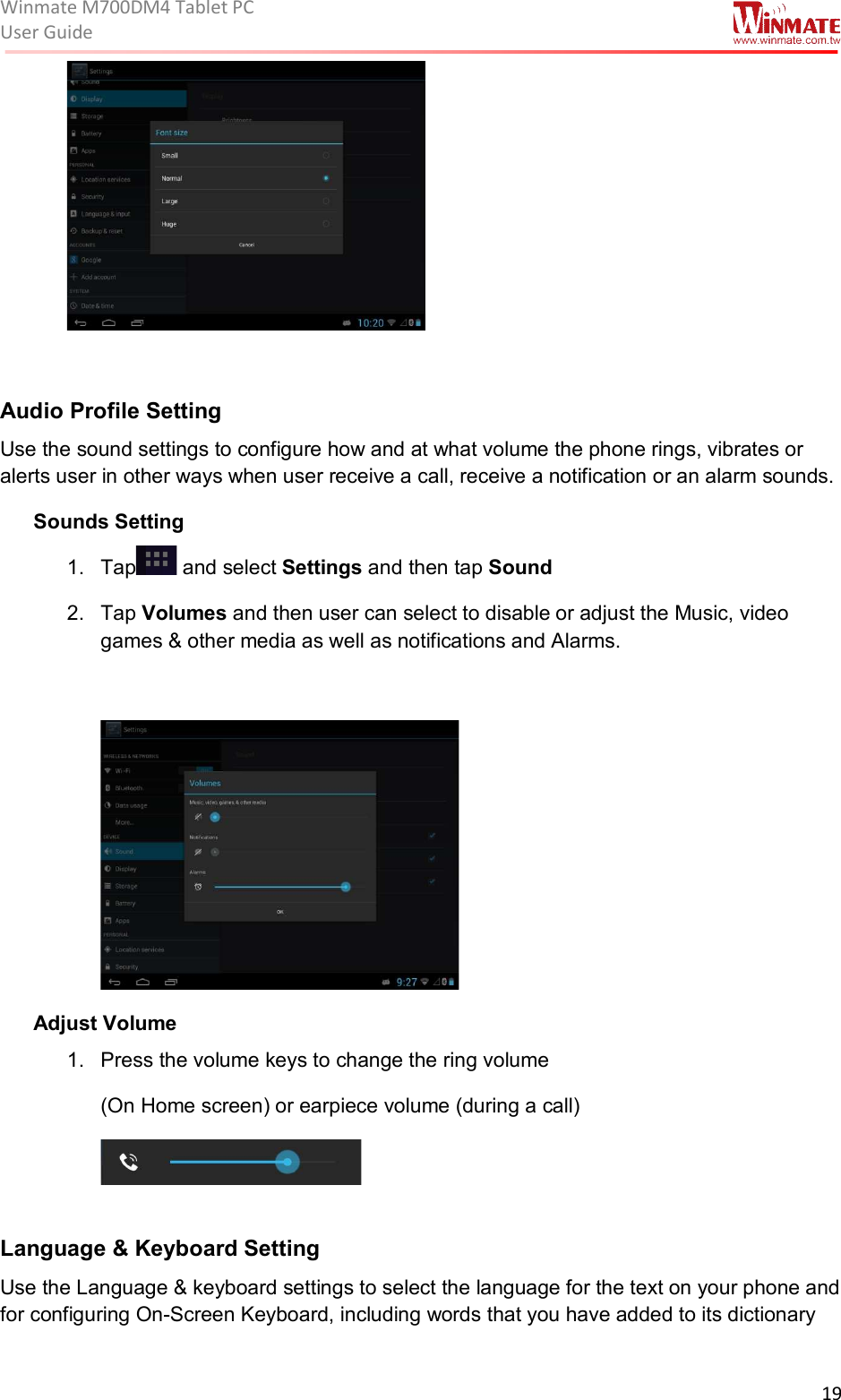 Winmate M700DM4 Tablet PC User Guide  19    Audio Profile Setting  Use the sound settings to configure how and at what volume the phone rings, vibrates or alerts user in other ways when user receive a call, receive a notification or an alarm sounds. Sounds Setting 1.  Tap  and select Settings and then tap Sound 2.  Tap Volumes and then user can select to disable or adjust the Music, video games &amp; other media as well as notifications and Alarms.   Adjust Volume 1.  Press the volume keys to change the ring volume  (On Home screen) or earpiece volume (during a call)     Language &amp; Keyboard Setting  Use the Language &amp; keyboard settings to select the language for the text on your phone and for configuring On-Screen Keyboard, including words that you have added to its dictionary 