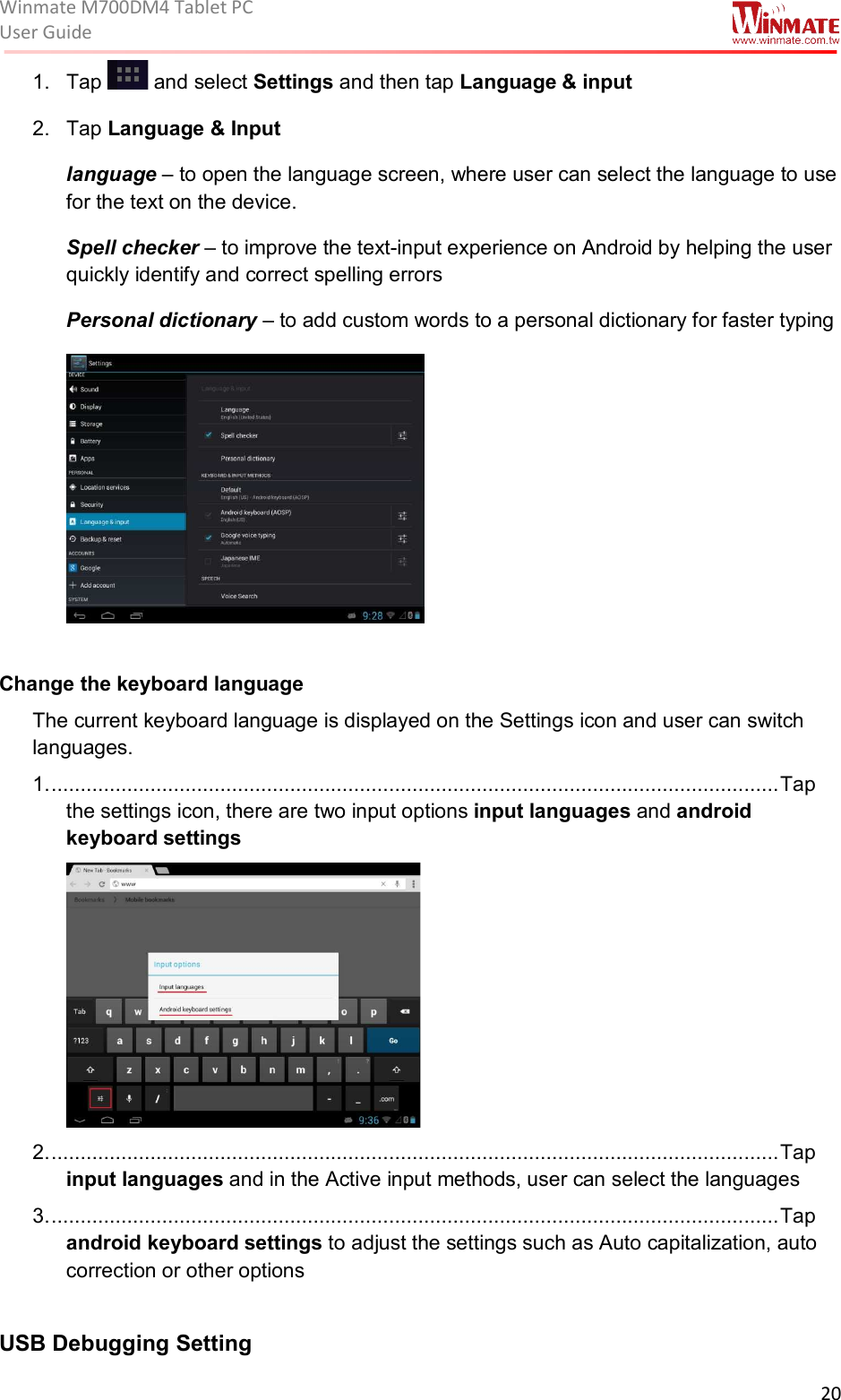 Winmate M700DM4 Tablet PC User Guide  20  1.  Tap   and select Settings and then tap Language &amp; input 2.  Tap Language &amp; Input language – to open the language screen, where user can select the language to use for the text on the device. Spell checker – to improve the text-input experience on Android by helping the user quickly identify and correct spelling errors  Personal dictionary – to add custom words to a personal dictionary for faster typing   Change the keyboard language The current keyboard language is displayed on the Settings icon and user can switch languages. 1. ............................................................................................................................. Tap the settings icon, there are two input options input languages and android keyboard settings  2. ............................................................................................................................. Tap input languages and in the Active input methods, user can select the languages  3. ............................................................................................................................. Tap android keyboard settings to adjust the settings such as Auto capitalization, auto correction or other options  USB Debugging Setting 