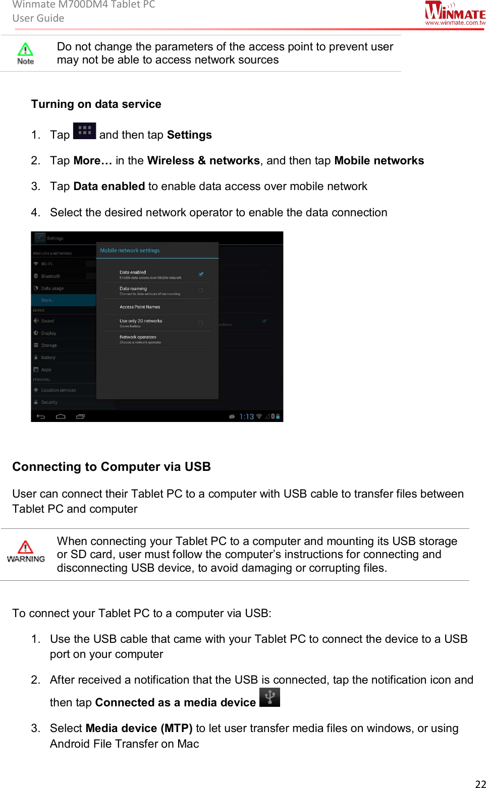 Winmate M700DM4 Tablet PC User Guide  22   Do not change the parameters of the access point to prevent user may not be able to access network sources    Turning on data service 1.  Tap   and then tap Settings 2.  Tap More… in the Wireless &amp; networks, and then tap Mobile networks  3.  Tap Data enabled to enable data access over mobile network 4.  Select the desired network operator to enable the data connection   Connecting to Computer via USB User can connect their Tablet PC to a computer with USB cable to transfer files between Tablet PC and computer  When connecting your Tablet PC to a computer and mounting its USB storage or SD card, user must follow the computer’s instructions for connecting and disconnecting USB device, to avoid damaging or corrupting files.  To connect your Tablet PC to a computer via USB: 1.  Use the USB cable that came with your Tablet PC to connect the device to a USB port on your computer 2.  After received a notification that the USB is connected, tap the notification icon and then tap Connected as a media device  3.  Select Media device (MTP) to let user transfer media files on windows, or using Android File Transfer on Mac 