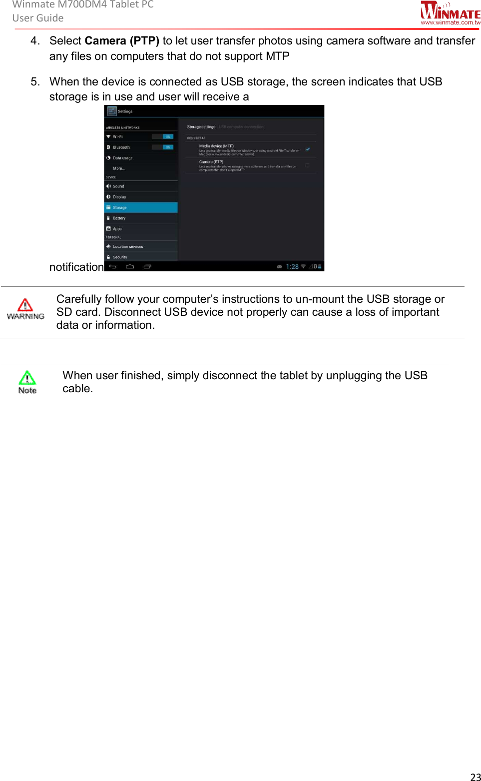 Winmate M700DM4 Tablet PC User Guide  23  4.  Select Camera (PTP) to let user transfer photos using camera software and transfer any files on computers that do not support MTP 5.  When the device is connected as USB storage, the screen indicates that USB storage is in use and user will receive a notification   Carefully follow your computer’s instructions to un-mount the USB storage or SD card. Disconnect USB device not properly can cause a loss of important data or information.   When user finished, simply disconnect the tablet by unplugging the USB cable.                      