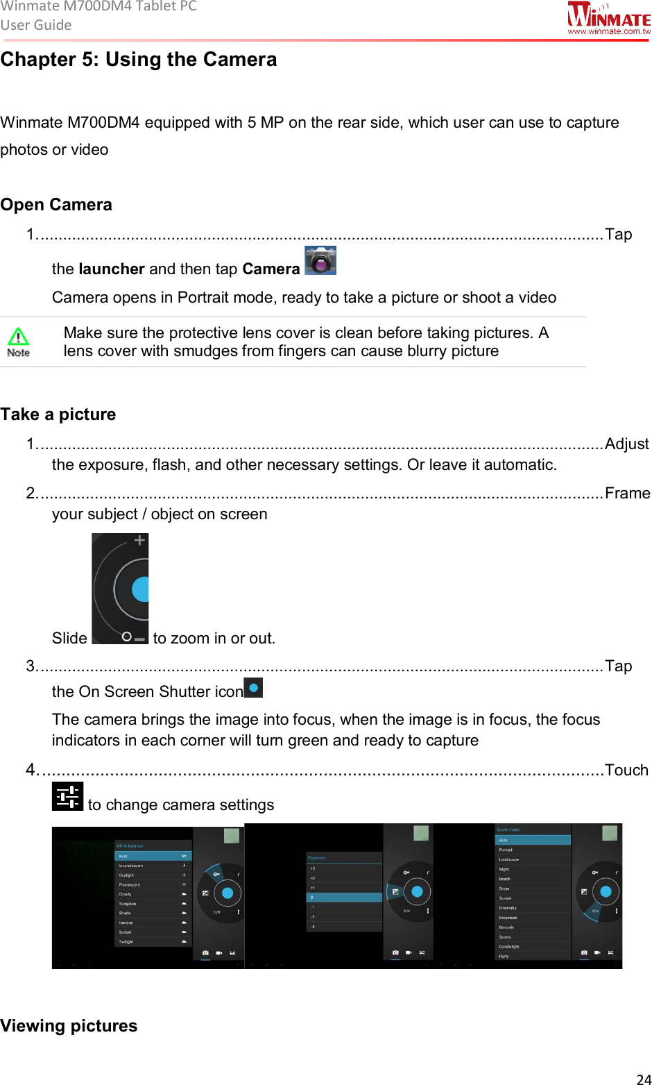 Winmate M700DM4 Tablet PC User Guide  24  Chapter 5: Using the Camera  Winmate M700DM4 equipped with 5 MP on the rear side, which user can use to capture photos or video  Open Camera 1. ............................................................................................................................. Tap the launcher and then tap Camera   Camera opens in Portrait mode, ready to take a picture or shoot a video  Make sure the protective lens cover is clean before taking pictures. A lens cover with smudges from fingers can cause blurry picture  Take a picture 1. ............................................................................................................................. Adjust the exposure, flash, and other necessary settings. Or leave it automatic. 2. ............................................................................................................................. Frame your subject / object on screen Slide   to zoom in or out. 3. ............................................................................................................................. Tap the On Screen Shutter icon   The camera brings the image into focus, when the image is in focus, the focus indicators in each corner will turn green and ready to capture 4. ....................................................................................................................Touch  to change camera settings   Viewing pictures 