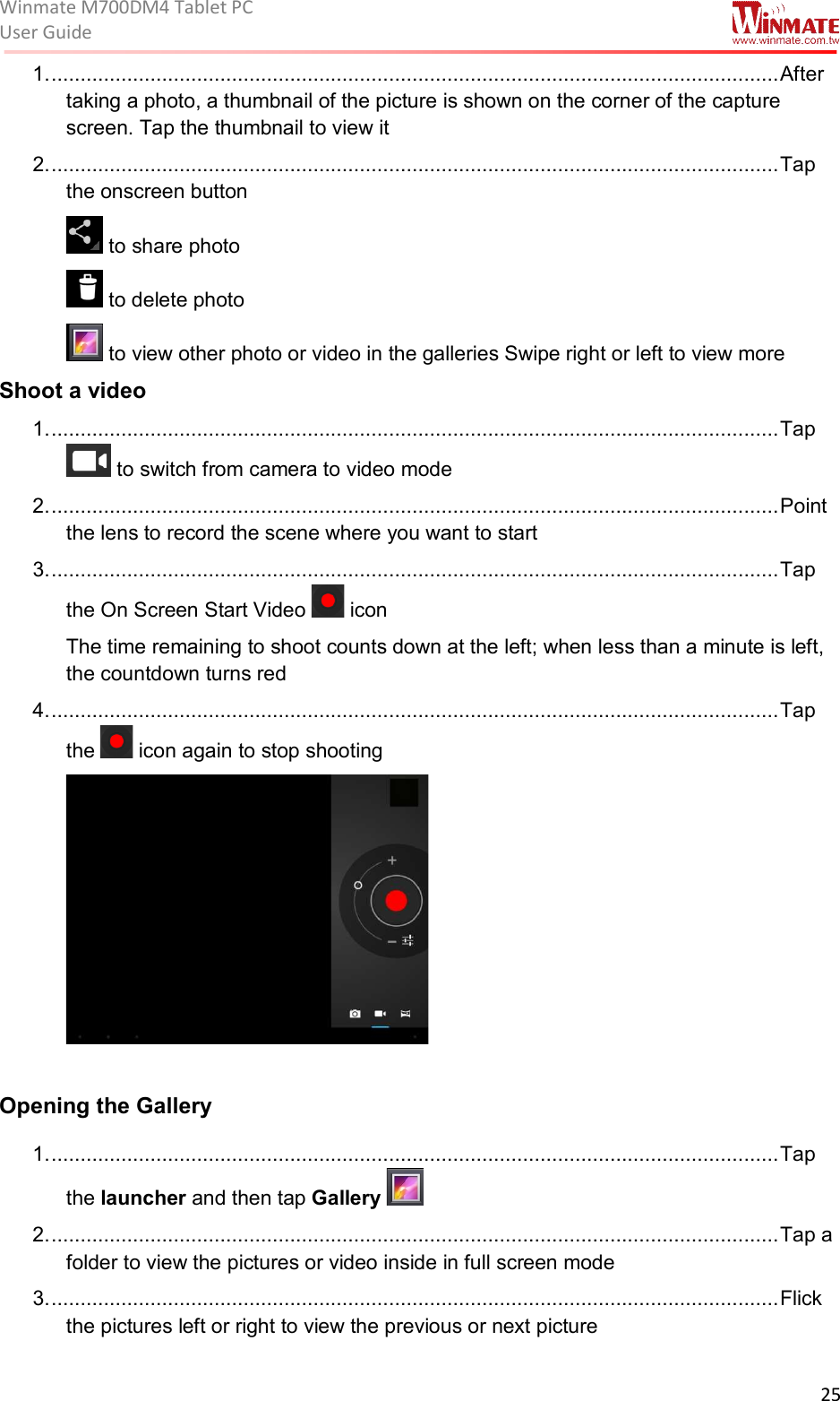 Winmate M700DM4 Tablet PC User Guide  25  1. ............................................................................................................................. After taking a photo, a thumbnail of the picture is shown on the corner of the capture screen. Tap the thumbnail to view it 2. ............................................................................................................................. Tap the onscreen button   to share photo  to delete photo  to view other photo or video in the galleries Swipe right or left to view more  Shoot a video 1. ............................................................................................................................. Tap  to switch from camera to video mode 2. ............................................................................................................................. Point the lens to record the scene where you want to start 3. ............................................................................................................................. Tap the On Screen Start Video   icon The time remaining to shoot counts down at the left; when less than a minute is left, the countdown turns red 4. ............................................................................................................................. Tap the   icon again to stop shooting   Opening the Gallery 1. ............................................................................................................................. Tap the launcher and then tap Gallery   2. ............................................................................................................................. Tap a folder to view the pictures or video inside in full screen mode 3. ............................................................................................................................. Flick the pictures left or right to view the previous or next picture 