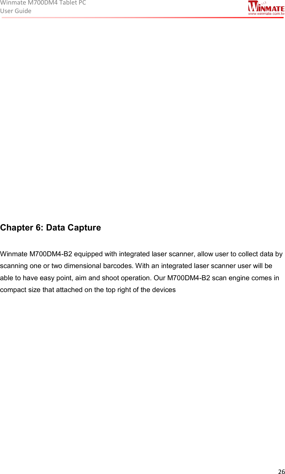 Winmate M700DM4 Tablet PC User Guide  26               Chapter 6: Data Capture   Winmate M700DM4-B2 equipped with integrated laser scanner, allow user to collect data by scanning one or two dimensional barcodes. With an integrated laser scanner user will be able to have easy point, aim and shoot operation. Our M700DM4-B2 scan engine comes in compact size that attached on the top right of the devices  