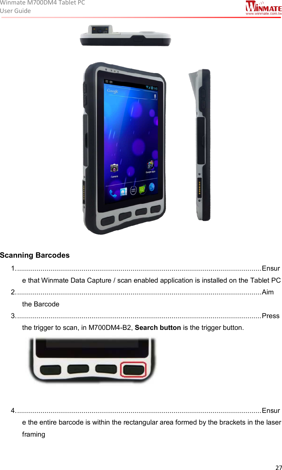 Winmate M700DM4 Tablet PC User Guide  27    Scanning Barcodes 1. ............................................................................................................................. Ensure that Winmate Data Capture / scan enabled application is installed on the Tablet PC 2. ............................................................................................................................. Aim the Barcode 3. ............................................................................................................................. Press the trigger to scan, in M700DM4-B2, Search button is the trigger button.   4. ............................................................................................................................. Ensure the entire barcode is within the rectangular area formed by the brackets in the laser framing  