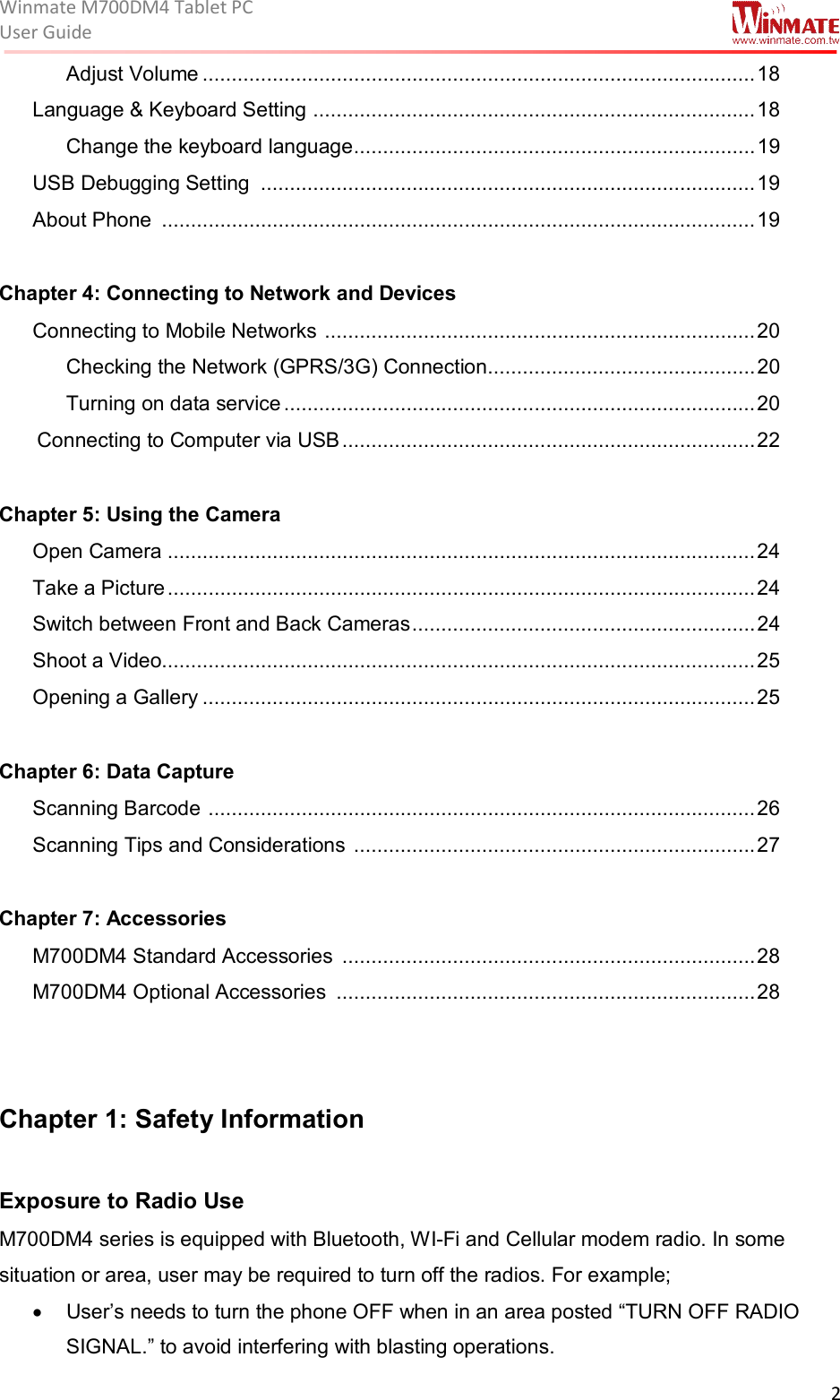 Winmate M700DM4 Tablet PC User Guide  2  Adjust Volume ............................................................................................... 18 Language &amp; Keyboard Setting  ............................................................................ 18 Change the keyboard language ..................................................................... 19 USB Debugging Setting  ..................................................................................... 19 About Phone  ...................................................................................................... 19  Chapter 4: Connecting to Network and Devices Connecting to Mobile Networks  .......................................................................... 20 Checking the Network (GPRS/3G) Connection .............................................. 20 Turning on data service ................................................................................. 20  Connecting to Computer via USB ....................................................................... 22  Chapter 5: Using the Camera  Open Camera ..................................................................................................... 24 Take a Picture ..................................................................................................... 24 Switch between Front and Back Cameras ........................................................... 24 Shoot a Video...................................................................................................... 25 Opening a Gallery ............................................................................................... 25  Chapter 6: Data Capture Scanning Barcode  .............................................................................................. 26 Scanning Tips and Considerations  ..................................................................... 27  Chapter 7: Accessories M700DM4 Standard Accessories  ....................................................................... 28 M700DM4 Optional Accessories  ........................................................................ 28   Chapter 1: Safety Information   Exposure to Radio Use  M700DM4 series is equipped with Bluetooth, WI-Fi and Cellular modem radio. In some situation or area, user may be required to turn off the radios. For example;   •  User’s needs to turn the phone OFF when in an area posted “TURN OFF RADIO SIGNAL.” to avoid interfering with blasting operations. 