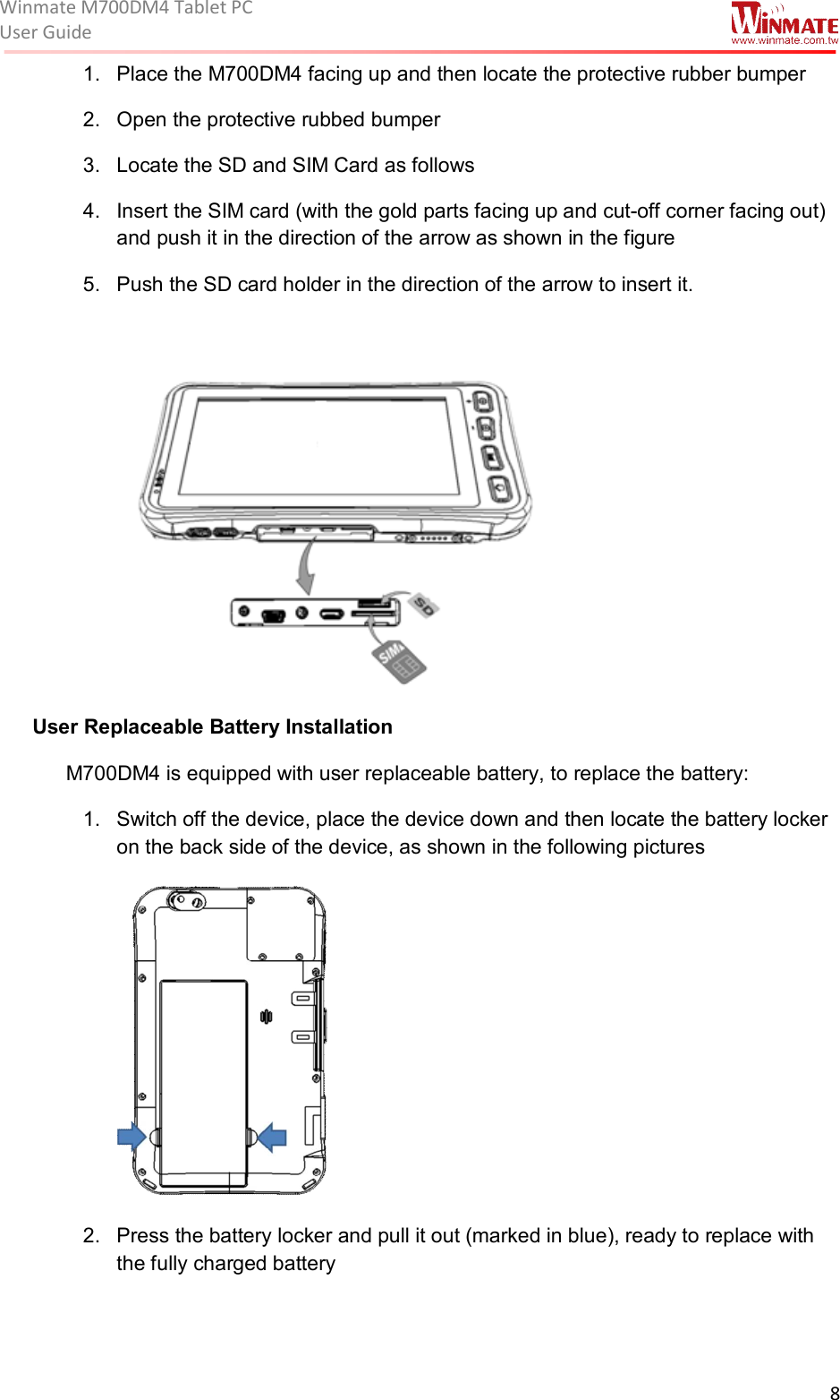 Winmate M700DM4 Tablet PC User Guide  8  1.  Place the M700DM4 facing up and then locate the protective rubber bumper  2.  Open the protective rubbed bumper  3.  Locate the SD and SIM Card as follows 4.  Insert the SIM card (with the gold parts facing up and cut-off corner facing out) and push it in the direction of the arrow as shown in the figure  5.  Push the SD card holder in the direction of the arrow to insert it.    User Replaceable Battery Installation  M700DM4 is equipped with user replaceable battery, to replace the battery: 1.  Switch off the device, place the device down and then locate the battery locker on the back side of the device, as shown in the following pictures  2.  Press the battery locker and pull it out (marked in blue), ready to replace with the fully charged battery   