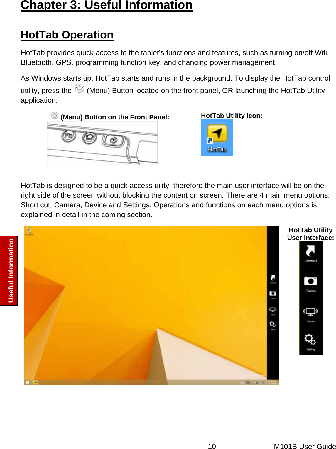  10   M101B User Guide Useful Information Chapter 3: Useful Information HotTab Operation HotTab provides quick access to the tablet’s functions and features, such as turning on/off Wifi, Bluetooth, GPS, programming function key, and changing power management. As Windows starts up, HotTab starts and runs in the background. To display the HotTab control utility, press the   (Menu) Button located on the front panel, OR launching the HotTab Utility application.  (Menu) Button on the Front Panel:  HotTab Utility Icon:   HotTab is designed to be a quick access uility, therefore the main user interface will be on the right side of the screen without blocking the content on screen. There are 4 main menu options: Short cut, Camera, Device and Settings. Operations and functions on each menu options is explained in detail in the coming section.  HotTab Utility User Interface:  