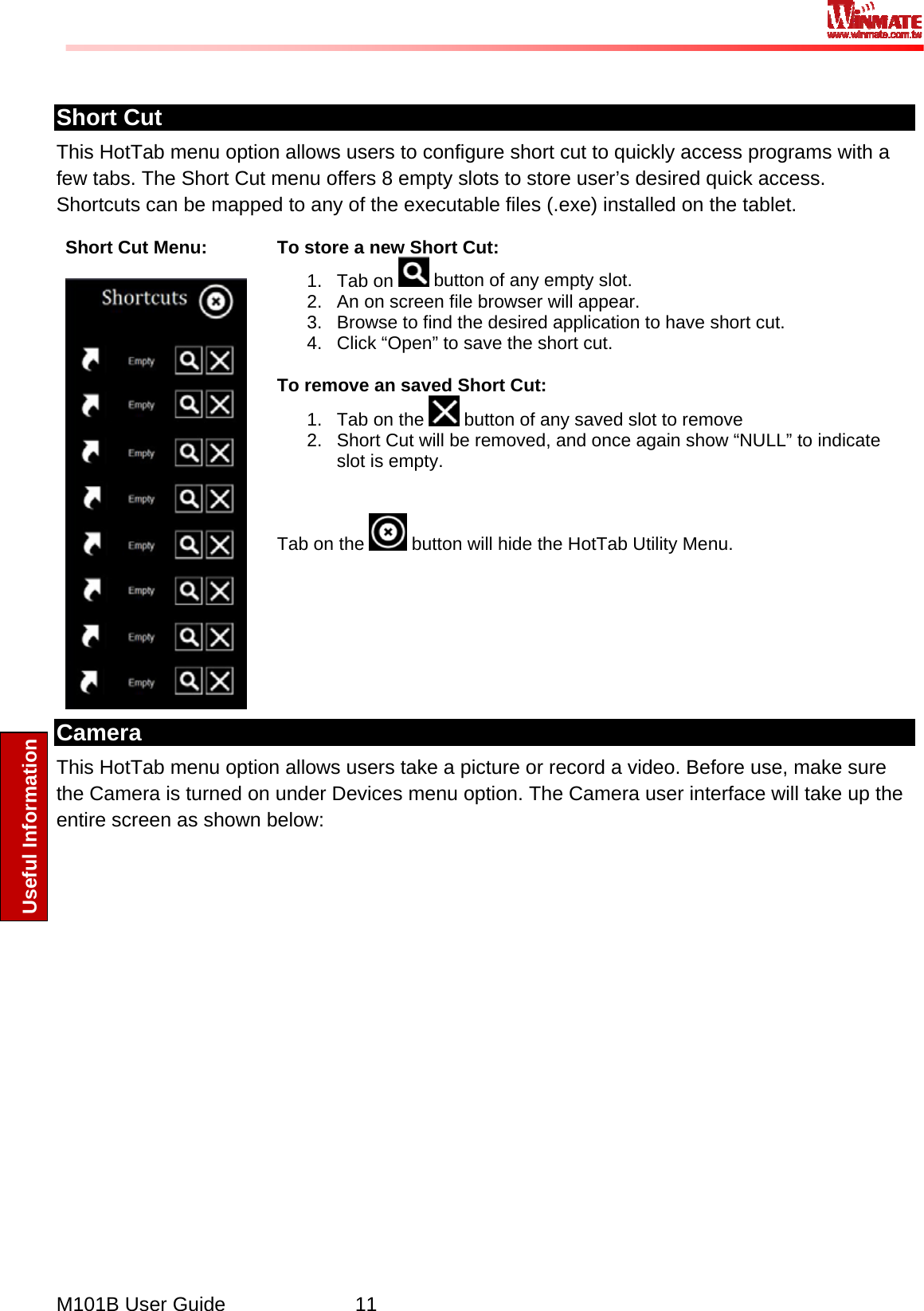  M101B User Guide      11 Useful Information  Short Cut This HotTab menu option allows users to configure short cut to quickly access programs with a few tabs. The Short Cut menu offers 8 empty slots to store user’s desired quick access. Shortcuts can be mapped to any of the executable files (.exe) installed on the tablet. Short Cut Menu:   To store a new Short Cut: 1. Tab on   button of any empty slot. 2.  An on screen file browser will appear. 3.  Browse to find the desired application to have short cut. 4.  Click “Open” to save the short cut.  To remove an saved Short Cut: 1.  Tab on the   button of any saved slot to remove 2.  Short Cut will be removed, and once again show “NULL” to indicate slot is empty.    Tab on the   button will hide the HotTab Utility Menu. Camera This HotTab menu option allows users take a picture or record a video. Before use, make sure the Camera is turned on under Devices menu option. The Camera user interface will take up the entire screen as shown below: 