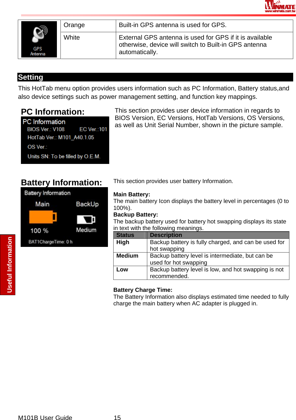  M101B User Guide      15 Useful Information Orange  Built-in GPS antenna is used for GPS.  White  External GPS antenna is used for GPS if it is available otherwise, device will switch to Built-in GPS antenna automatically.  Setting This HotTab menu option provides users information such as PC Information, Battery status,and also device settings such as power management setting, and function key mappings. PC Information:  This section provides user device information in regards to BIOS Version, EC Versions, HotTab Versions, OS Versions, as well as Unit Serial Number, shown in the picture sample.   Battery Information:  This section provides user battery Information.   Main Battery: The main battery Icon displays the battery level in percentages (0 to 100%). Backup Battery: The backup battery used for battery hot swapping displays its state in text with the following meanings. Status  Description High  Backup battery is fully charged, and can be used for hot swapping Medium  Backup battery level is intermediate, but can be used for hot swapping Low  Backup battery level is low, and hot swapping is not recommended.  Battery Charge Time: The Battery Information also displays estimated time needed to fully charge the main battery when AC adapter is plugged in.  