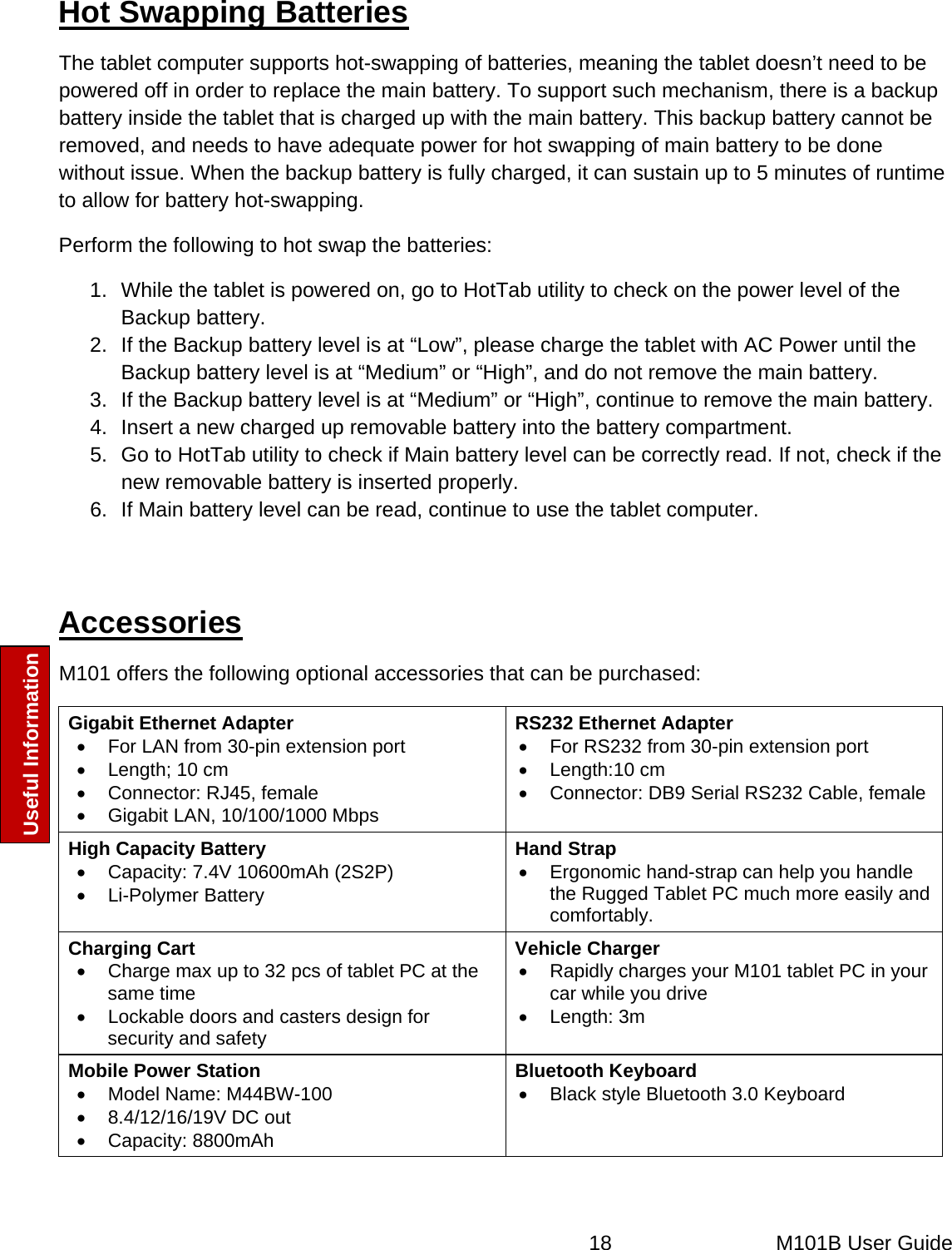  18   M101B User Guide Useful Information  Hot Swapping Batteries The tablet computer supports hot-swapping of batteries, meaning the tablet doesn’t need to be powered off in order to replace the main battery. To support such mechanism, there is a backup battery inside the tablet that is charged up with the main battery. This backup battery cannot be removed, and needs to have adequate power for hot swapping of main battery to be done without issue. When the backup battery is fully charged, it can sustain up to 5 minutes of runtime to allow for battery hot-swapping.  Perform the following to hot swap the batteries: 1.  While the tablet is powered on, go to HotTab utility to check on the power level of the Backup battery. 2.  If the Backup battery level is at “Low”, please charge the tablet with AC Power until the Backup battery level is at “Medium” or “High”, and do not remove the main battery. 3.  If the Backup battery level is at “Medium” or “High”, continue to remove the main battery. 4.  Insert a new charged up removable battery into the battery compartment. 5.  Go to HotTab utility to check if Main battery level can be correctly read. If not, check if the new removable battery is inserted properly. 6.  If Main battery level can be read, continue to use the tablet computer.  Accessories  M101 offers the following optional accessories that can be purchased: Gigabit Ethernet Adapter •  For LAN from 30-pin extension port •  Length; 10 cm •  Connector: RJ45, female •  Gigabit LAN, 10/100/1000 Mbps RS232 Ethernet Adapter •  For RS232 from 30-pin extension port • Length:10 cm •  Connector: DB9 Serial RS232 Cable, female High Capacity Battery •  Capacity: 7.4V 10600mAh (2S2P) • Li-Polymer Battery Hand Strap •  Ergonomic hand-strap can help you handle the Rugged Tablet PC much more easily and comfortably. Charging Cart •  Charge max up to 32 pcs of tablet PC at the same time •  Lockable doors and casters design for security and safety Vehicle Charger •  Rapidly charges your M101 tablet PC in your car while you drive • Length: 3m Mobile Power Station •  Model Name: M44BW-100 •  8.4/12/16/19V DC out • Capacity: 8800mAh Bluetooth Keyboard •  Black style Bluetooth 3.0 Keyboard  