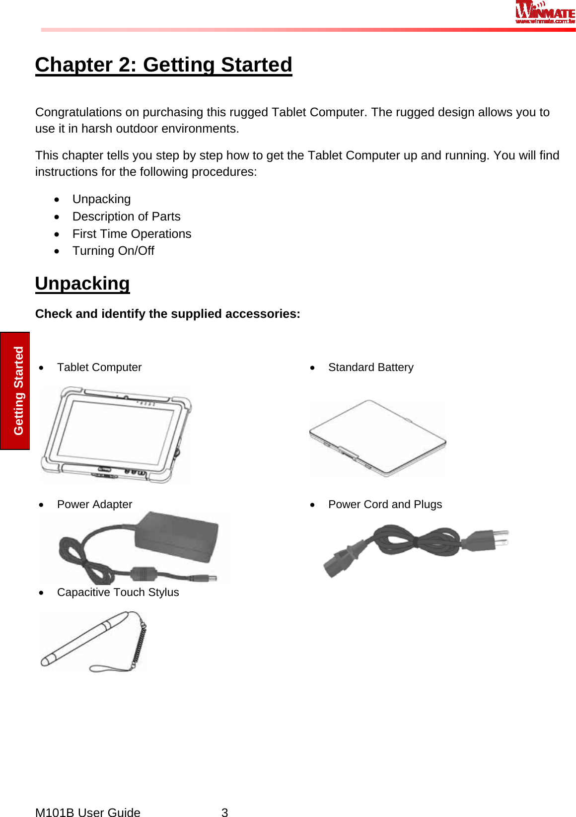  M101B User Guide      3 Getting Started Chapter 2: Getting Started Congratulations on purchasing this rugged Tablet Computer. The rugged design allows you to use it in harsh outdoor environments.  This chapter tells you step by step how to get the Tablet Computer up and running. You will find instructions for the following procedures: • Unpacking •  Description of Parts • First Time Operations • Turning On/Off Unpacking Check and identify the supplied accessories:  • Tablet Computer    • Standard Battery    • Power Adapter  •  Power Cord and Plugs  •  Capacitive Touch Stylus       