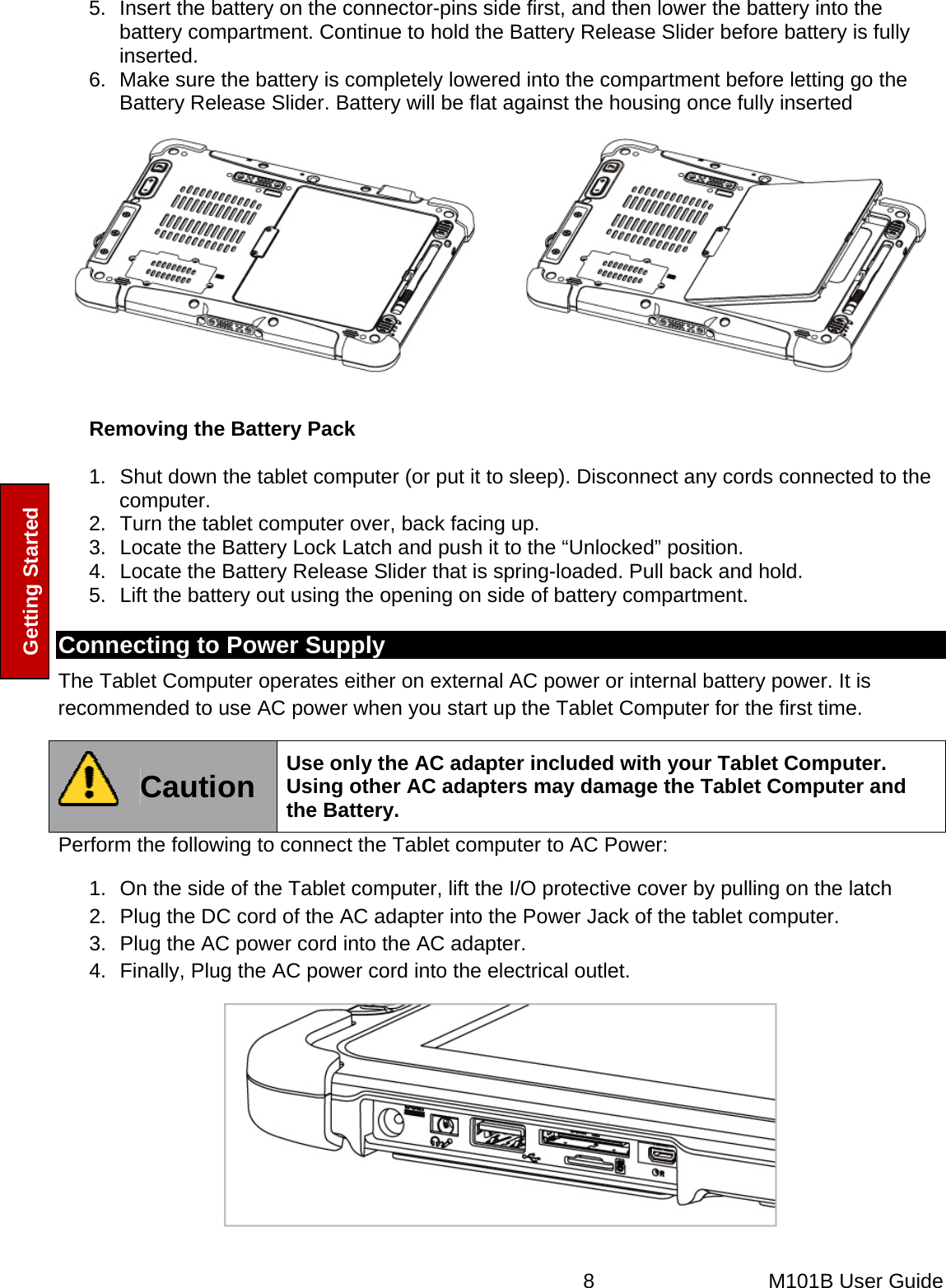  8   M101B User Guide Getting Started 5.  Insert the battery on the connector-pins side first, and then lower the battery into the battery compartment. Continue to hold the Battery Release Slider before battery is fully inserted. 6.  Make sure the battery is completely lowered into the compartment before letting go the Battery Release Slider. Battery will be flat against the housing once fully inserted     Removing the Battery Pack 1.  Shut down the tablet computer (or put it to sleep). Disconnect any cords connected to the computer. 2.  Turn the tablet computer over, back facing up. 3.  Locate the Battery Lock Latch and push it to the “Unlocked” position. 4.  Locate the Battery Release Slider that is spring-loaded. Pull back and hold. 5.  Lift the battery out using the opening on side of battery compartment. Connecting to Power Supply The Tablet Computer operates either on external AC power or internal battery power. It is recommended to use AC power when you start up the Tablet Computer for the first time.  Caution  Use only the AC adapter included with your Tablet Computer. Using other AC adapters may damage the Tablet Computer and the Battery. Perform the following to connect the Tablet computer to AC Power: 1.  On the side of the Tablet computer, lift the I/O protective cover by pulling on the latch 2.  Plug the DC cord of the AC adapter into the Power Jack of the tablet computer. 3.  Plug the AC power cord into the AC adapter. 4.  Finally, Plug the AC power cord into the electrical outlet.  