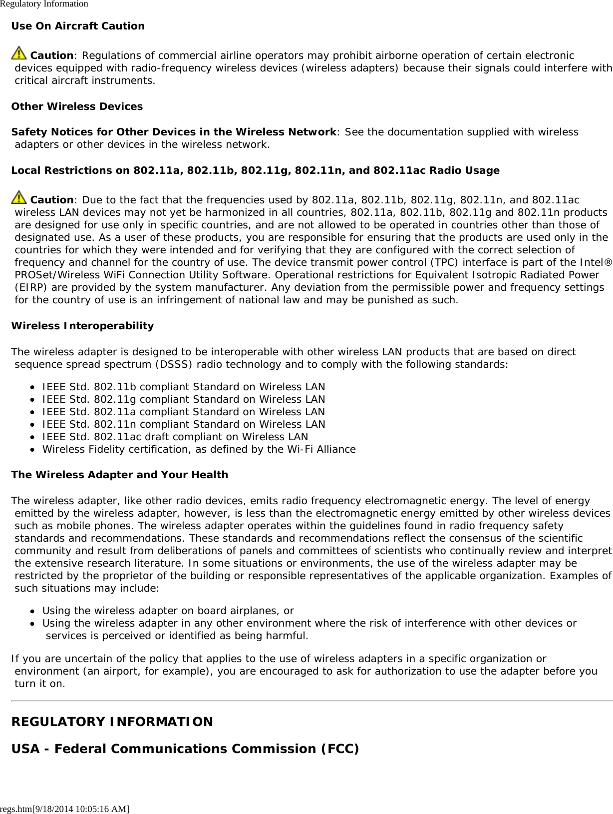 Regulatory Informationregs.htm[9/18/2014 10:05:16 AM]Use On Aircraft Caution Caution: Regulations of commercial airline operators may prohibit airborne operation of certain electronic devices equipped with radio-frequency wireless devices (wireless adapters) because their signals could interfere with critical aircraft instruments.Other Wireless DevicesSafety Notices for Other Devices in the Wireless Network: See the documentation supplied with wireless adapters or other devices in the wireless network.Local Restrictions on 802.11a, 802.11b, 802.11g, 802.11n, and 802.11ac Radio Usage Caution: Due to the fact that the frequencies used by 802.11a, 802.11b, 802.11g, 802.11n, and 802.11ac wireless LAN devices may not yet be harmonized in all countries, 802.11a, 802.11b, 802.11g and 802.11n products are designed for use only in specific countries, and are not allowed to be operated in countries other than those of designated use. As a user of these products, you are responsible for ensuring that the products are used only in the countries for which they were intended and for verifying that they are configured with the correct selection of frequency and channel for the country of use. The device transmit power control (TPC) interface is part of the Intel® PROSet/Wireless WiFi Connection Utility Software. Operational restrictions for Equivalent Isotropic Radiated Power (EIRP) are provided by the system manufacturer. Any deviation from the permissible power and frequency settings for the country of use is an infringement of national law and may be punished as such.Wireless InteroperabilityThe wireless adapter is designed to be interoperable with other wireless LAN products that are based on direct sequence spread spectrum (DSSS) radio technology and to comply with the following standards:IEEE Std. 802.11b compliant Standard on Wireless LANIEEE Std. 802.11g compliant Standard on Wireless LANIEEE Std. 802.11a compliant Standard on Wireless LANIEEE Std. 802.11n compliant Standard on Wireless LANIEEE Std. 802.11ac draft compliant on Wireless LANWireless Fidelity certification, as defined by the Wi-Fi AllianceThe Wireless Adapter and Your HealthThe wireless adapter, like other radio devices, emits radio frequency electromagnetic energy. The level of energy emitted by the wireless adapter, however, is less than the electromagnetic energy emitted by other wireless devices such as mobile phones. The wireless adapter operates within the guidelines found in radio frequency safety standards and recommendations. These standards and recommendations reflect the consensus of the scientific community and result from deliberations of panels and committees of scientists who continually review and interpret the extensive research literature. In some situations or environments, the use of the wireless adapter may be restricted by the proprietor of the building or responsible representatives of the applicable organization. Examples of such situations may include:Using the wireless adapter on board airplanes, orUsing the wireless adapter in any other environment where the risk of interference with other devices or services is perceived or identified as being harmful.If you are uncertain of the policy that applies to the use of wireless adapters in a specific organization or environment (an airport, for example), you are encouraged to ask for authorization to use the adapter before you turn it on.REGULATORY INFORMATIONUSA - Federal Communications Commission (FCC)