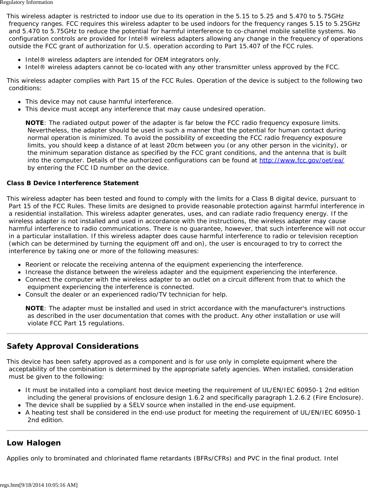 Regulatory Informationregs.htm[9/18/2014 10:05:16 AM]This wireless adapter is restricted to indoor use due to its operation in the 5.15 to 5.25 and 5.470 to 5.75GHz frequency ranges. FCC requires this wireless adapter to be used indoors for the frequency ranges 5.15 to 5.25GHz and 5.470 to 5.75GHz to reduce the potential for harmful interference to co-channel mobile satellite systems. No configuration controls are provided for Intel® wireless adapters allowing any change in the frequency of operations outside the FCC grant of authorization for U.S. operation according to Part 15.407 of the FCC rules.Intel® wireless adapters are intended for OEM integrators only.Intel® wireless adapters cannot be co-located with any other transmitter unless approved by the FCC.This wireless adapter complies with Part 15 of the FCC Rules. Operation of the device is subject to the following two conditions:This device may not cause harmful interference.This device must accept any interference that may cause undesired operation.NOTE: The radiated output power of the adapter is far below the FCC radio frequency exposure limits. Nevertheless, the adapter should be used in such a manner that the potential for human contact during normal operation is minimized. To avoid the possibility of exceeding the FCC radio frequency exposure limits, you should keep a distance of at least 20cm between you (or any other person in the vicinity), or the minimum separation distance as specified by the FCC grant conditions, and the antenna that is built into the computer. Details of the authorized configurations can be found at http://www.fcc.gov/oet/ea/ by entering the FCC ID number on the device.Class B Device Interference StatementThis wireless adapter has been tested and found to comply with the limits for a Class B digital device, pursuant to Part 15 of the FCC Rules. These limits are designed to provide reasonable protection against harmful interference in a residential installation. This wireless adapter generates, uses, and can radiate radio frequency energy. If the wireless adapter is not installed and used in accordance with the instructions, the wireless adapter may cause harmful interference to radio communications. There is no guarantee, however, that such interference will not occur in a particular installation. If this wireless adapter does cause harmful interference to radio or television reception (which can be determined by turning the equipment off and on), the user is encouraged to try to correct the interference by taking one or more of the following measures:Reorient or relocate the receiving antenna of the equipment experiencing the interference.Increase the distance between the wireless adapter and the equipment experiencing the interference.Connect the computer with the wireless adapter to an outlet on a circuit different from that to which the equipment experiencing the interference is connected.Consult the dealer or an experienced radio/TV technician for help.NOTE: The adapter must be installed and used in strict accordance with the manufacturer&apos;s instructions as described in the user documentation that comes with the product. Any other installation or use will violate FCC Part 15 regulations.Safety Approval ConsiderationsThis device has been safety approved as a component and is for use only in complete equipment where the acceptability of the combination is determined by the appropriate safety agencies. When installed, consideration must be given to the following:It must be installed into a compliant host device meeting the requirement of UL/EN/IEC 60950-1 2nd edition including the general provisions of enclosure design 1.6.2 and specifically paragraph 1.2.6.2 (Fire Enclosure).The device shall be supplied by a SELV source when installed in the end-use equipment.A heating test shall be considered in the end-use product for meeting the requirement of UL/EN/IEC 60950-1 2nd edition.Low HalogenApplies only to brominated and chlorinated flame retardants (BFRs/CFRs) and PVC in the final product. Intel