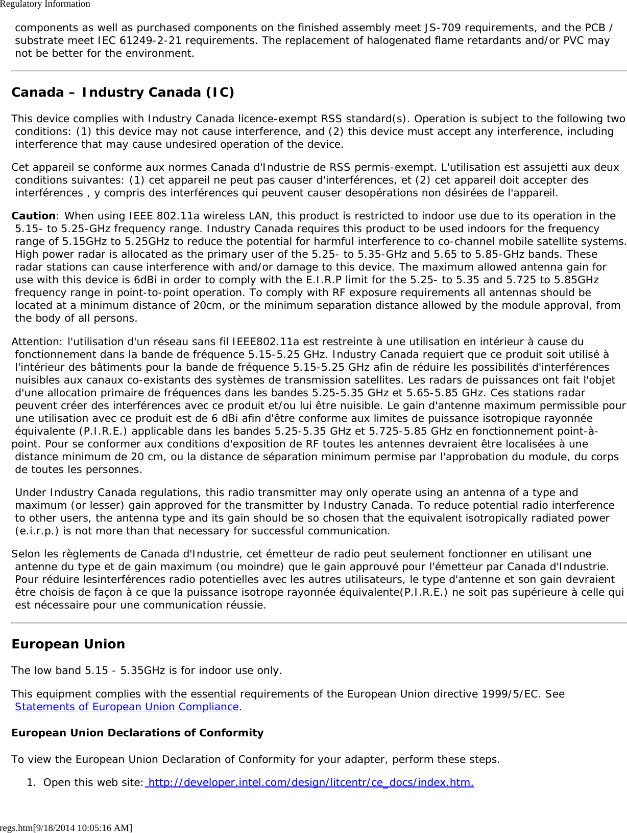 Regulatory Informationregs.htm[9/18/2014 10:05:16 AM] components as well as purchased components on the finished assembly meet JS-709 requirements, and the PCB / substrate meet IEC 61249-2-21 requirements. The replacement of halogenated flame retardants and/or PVC may not be better for the environment.Canada – Industry Canada (IC)This device complies with Industry Canada licence-exempt RSS standard(s). Operation is subject to the following two conditions: (1) this device may not cause interference, and (2) this device must accept any interference, including interference that may cause undesired operation of the device.Cet appareil se conforme aux normes Canada d&apos;Industrie de RSS permis-exempt. L&apos;utilisation est assujetti aux deux conditions suivantes: (1) cet appareil ne peut pas causer d&apos;interférences, et (2) cet appareil doit accepter des interférences , y compris des interférences qui peuvent causer desopérations non désirées de l&apos;appareil.Caution: When using IEEE 802.11a wireless LAN, this product is restricted to indoor use due to its operation in the 5.15- to 5.25-GHz frequency range. Industry Canada requires this product to be used indoors for the frequency range of 5.15GHz to 5.25GHz to reduce the potential for harmful interference to co-channel mobile satellite systems. High power radar is allocated as the primary user of the 5.25- to 5.35-GHz and 5.65 to 5.85-GHz bands. These radar stations can cause interference with and/or damage to this device. The maximum allowed antenna gain for use with this device is 6dBi in order to comply with the E.I.R.P limit for the 5.25- to 5.35 and 5.725 to 5.85GHz frequency range in point-to-point operation. To comply with RF exposure requirements all antennas should be located at a minimum distance of 20cm, or the minimum separation distance allowed by the module approval, from the body of all persons.Attention: l&apos;utilisation d&apos;un réseau sans fil IEEE802.11a est restreinte à une utilisation en intérieur à cause du fonctionnement dans la bande de fréquence 5.15-5.25 GHz. Industry Canada requiert que ce produit soit utilisé à l&apos;intérieur des bâtiments pour la bande de fréquence 5.15-5.25 GHz afin de réduire les possibilités d&apos;interférences nuisibles aux canaux co-existants des systèmes de transmission satellites. Les radars de puissances ont fait l&apos;objet d&apos;une allocation primaire de fréquences dans les bandes 5.25-5.35 GHz et 5.65-5.85 GHz. Ces stations radar peuvent créer des interférences avec ce produit et/ou lui être nuisible. Le gain d&apos;antenne maximum permissible pour une utilisation avec ce produit est de 6 dBi afin d&apos;être conforme aux limites de puissance isotropique rayonnée équivalente (P.I.R.E.) applicable dans les bandes 5.25-5.35 GHz et 5.725-5.85 GHz en fonctionnement point-à-point. Pour se conformer aux conditions d&apos;exposition de RF toutes les antennes devraient être localisées à une distance minimum de 20 cm, ou la distance de séparation minimum permise par l&apos;approbation du module, du corps de toutes les personnes. Under Industry Canada regulations, this radio transmitter may only operate using an antenna of a type and maximum (or lesser) gain approved for the transmitter by Industry Canada. To reduce potential radio interference to other users, the antenna type and its gain should be so chosen that the equivalent isotropically radiated power (e.i.r.p.) is not more than that necessary for successful communication.Selon les règlements de Canada d&apos;Industrie, cet émetteur de radio peut seulement fonctionner en utilisant une antenne du type et de gain maximum (ou moindre) que le gain approuvé pour l&apos;émetteur par Canada d&apos;Industrie. Pour réduire lesinterférences radio potentielles avec les autres utilisateurs, le type d&apos;antenne et son gain devraient être choisis de façon à ce que la puissance isotrope rayonnée équivalente(P.I.R.E.) ne soit pas supérieure à celle qui est nécessaire pour une communication réussie.European UnionThe low band 5.15 - 5.35GHz is for indoor use only.This equipment complies with the essential requirements of the European Union directive 1999/5/EC. See Statements of European Union Compliance.European Union Declarations of ConformityTo view the European Union Declaration of Conformity for your adapter, perform these steps.1.  Open this web site: http://developer.intel.com/design/litcentr/ce_docs/index.htm.