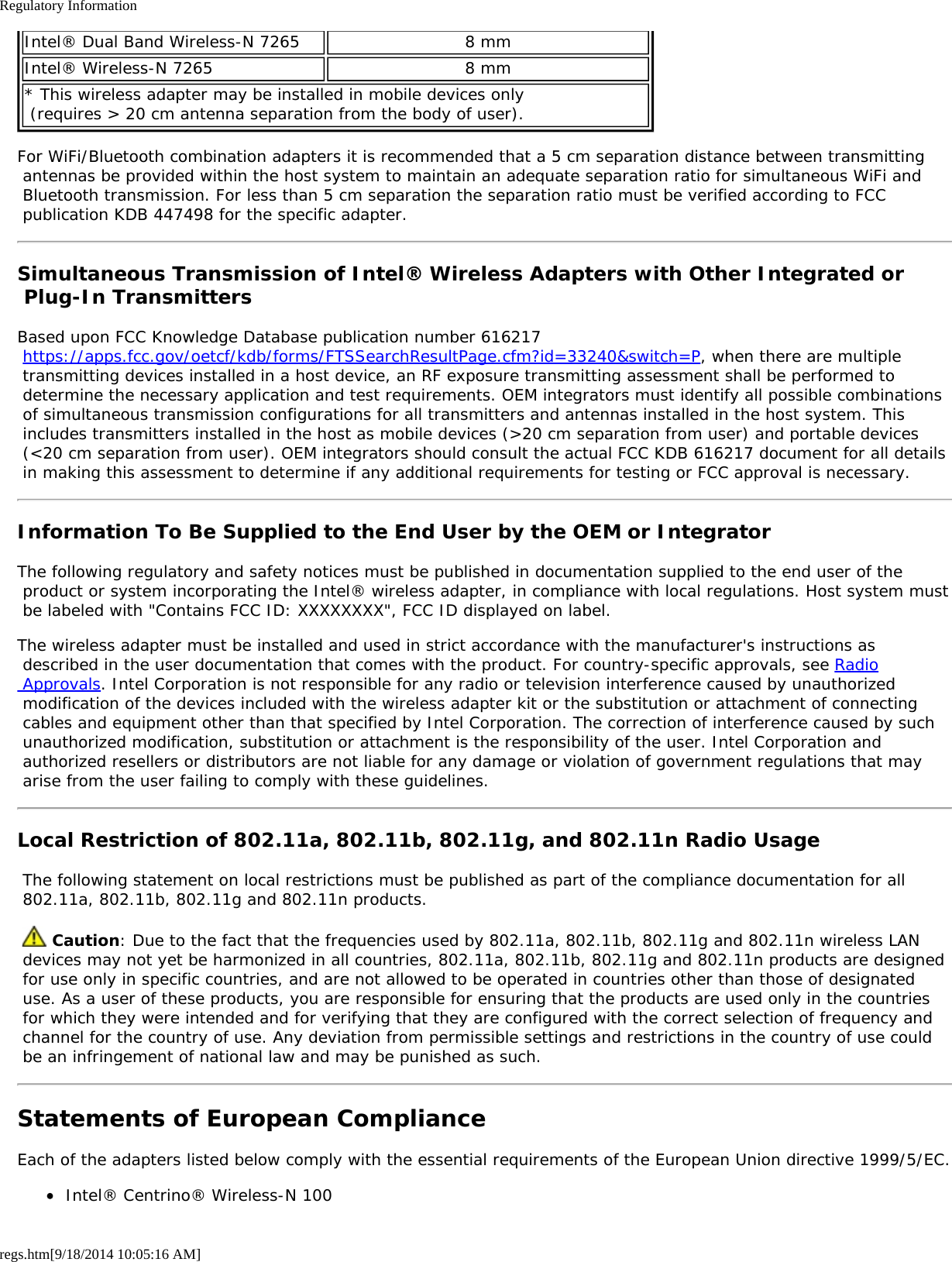 Regulatory Informationregs.htm[9/18/2014 10:05:16 AM]Intel® Dual Band Wireless-N 7265 8 mmIntel® Wireless-N 7265 8 mm* This wireless adapter may be installed in mobile devices only  (requires &gt; 20 cm antenna separation from the body of user).For WiFi/Bluetooth combination adapters it is recommended that a 5 cm separation distance between transmitting antennas be provided within the host system to maintain an adequate separation ratio for simultaneous WiFi and Bluetooth transmission. For less than 5 cm separation the separation ratio must be verified according to FCC publication KDB 447498 for the specific adapter.Simultaneous Transmission of Intel® Wireless Adapters with Other Integrated or Plug-In TransmittersBased upon FCC Knowledge Database publication number 616217 https://apps.fcc.gov/oetcf/kdb/forms/FTSSearchResultPage.cfm?id=33240&amp;switch=P, when there are multiple transmitting devices installed in a host device, an RF exposure transmitting assessment shall be performed to determine the necessary application and test requirements. OEM integrators must identify all possible combinations of simultaneous transmission configurations for all transmitters and antennas installed in the host system. This includes transmitters installed in the host as mobile devices (&gt;20 cm separation from user) and portable devices (&lt;20 cm separation from user). OEM integrators should consult the actual FCC KDB 616217 document for all details in making this assessment to determine if any additional requirements for testing or FCC approval is necessary.Information To Be Supplied to the End User by the OEM or IntegratorThe following regulatory and safety notices must be published in documentation supplied to the end user of the product or system incorporating the Intel® wireless adapter, in compliance with local regulations. Host system must be labeled with &quot;Contains FCC ID: XXXXXXXX&quot;, FCC ID displayed on label.The wireless adapter must be installed and used in strict accordance with the manufacturer&apos;s instructions as described in the user documentation that comes with the product. For country-specific approvals, see Radio Approvals. Intel Corporation is not responsible for any radio or television interference caused by unauthorized modification of the devices included with the wireless adapter kit or the substitution or attachment of connecting cables and equipment other than that specified by Intel Corporation. The correction of interference caused by such unauthorized modification, substitution or attachment is the responsibility of the user. Intel Corporation and authorized resellers or distributors are not liable for any damage or violation of government regulations that may arise from the user failing to comply with these guidelines.Local Restriction of 802.11a, 802.11b, 802.11g, and 802.11n Radio Usage The following statement on local restrictions must be published as part of the compliance documentation for all 802.11a, 802.11b, 802.11g and 802.11n products.  Caution: Due to the fact that the frequencies used by 802.11a, 802.11b, 802.11g and 802.11n wireless LAN devices may not yet be harmonized in all countries, 802.11a, 802.11b, 802.11g and 802.11n products are designed for use only in specific countries, and are not allowed to be operated in countries other than those of designated use. As a user of these products, you are responsible for ensuring that the products are used only in the countries for which they were intended and for verifying that they are configured with the correct selection of frequency and channel for the country of use. Any deviation from permissible settings and restrictions in the country of use could be an infringement of national law and may be punished as such.Statements of European ComplianceEach of the adapters listed below comply with the essential requirements of the European Union directive 1999/5/EC.Intel® Centrino® Wireless-N 100