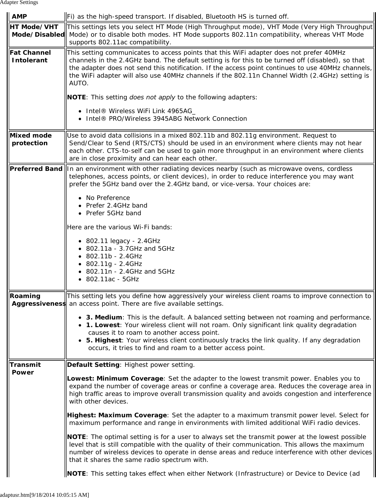 Adapter Settingsadaptusr.htm[9/18/2014 10:05:15 AM] AMP Fi) as the high-speed transport. If disabled, Bluetooth HS is turned off.HT Mode/VHT Mode/Disabled This settings lets you select HT Mode (High Throughput mode), VHT Mode (Very High Throughput Mode) or to disable both modes. HT Mode supports 802.11n compatibility, whereas VHT Mode supports 802.11ac compatibility.Fat Channel Intolerant This setting communicates to access points that this WiFi adapter does not prefer 40MHz channels in the 2.4GHz band. The default setting is for this to be turned off (disabled), so that the adapter does not send this notification. If the access point continues to use 40MHz channels, the WiFi adapter will also use 40MHz channels if the 802.11n Channel Width (2.4GHz) setting is AUTO.NOTE: This setting does not apply to the following adapters:Intel® Wireless WiFi Link 4965AG_Intel® PRO/Wireless 3945ABG Network ConnectionMixed mode protection Use to avoid data collisions in a mixed 802.11b and 802.11g environment. Request to Send/Clear to Send (RTS/CTS) should be used in an environment where clients may not hear each other. CTS-to-self can be used to gain more throughput in an environment where clients are in close proximity and can hear each other.Preferred Band In an environment with other radiating devices nearby (such as microwave ovens, cordless telephones, access points, or client devices), in order to reduce interference you may want prefer the 5GHz band over the 2.4GHz band, or vice-versa. Your choices are:No PreferencePrefer 2.4GHz bandPrefer 5GHz bandHere are the various Wi-Fi bands:802.11 legacy - 2.4GHz802.11a - 3.7GHz and 5GHz802.11b - 2.4GHz802.11g - 2.4GHz802.11n - 2.4GHz and 5GHz802.11ac - 5GHzRoaming AggressivenessThis setting lets you define how aggressively your wireless client roams to improve connection to an access point. There are five available settings.3. Medium: This is the default. A balanced setting between not roaming and performance.1. Lowest: Your wireless client will not roam. Only significant link quality degradation causes it to roam to another access point.5. Highest: Your wireless client continuously tracks the link quality. If any degradation occurs, it tries to find and roam to a better access point.Transmit Power Default Setting: Highest power setting.Lowest: Minimum Coverage: Set the adapter to the lowest transmit power. Enables you to expand the number of coverage areas or confine a coverage area. Reduces the coverage area in high traffic areas to improve overall transmission quality and avoids congestion and interference with other devices.Highest: Maximum Coverage: Set the adapter to a maximum transmit power level. Select for maximum performance and range in environments with limited additional WiFi radio devices.NOTE: The optimal setting is for a user to always set the transmit power at the lowest possible level that is still compatible with the quality of their communication. This allows the maximum number of wireless devices to operate in dense areas and reduce interference with other devices that it shares the same radio spectrum with.NOTE: This setting takes effect when either Network (Infrastructure) or Device to Device (ad