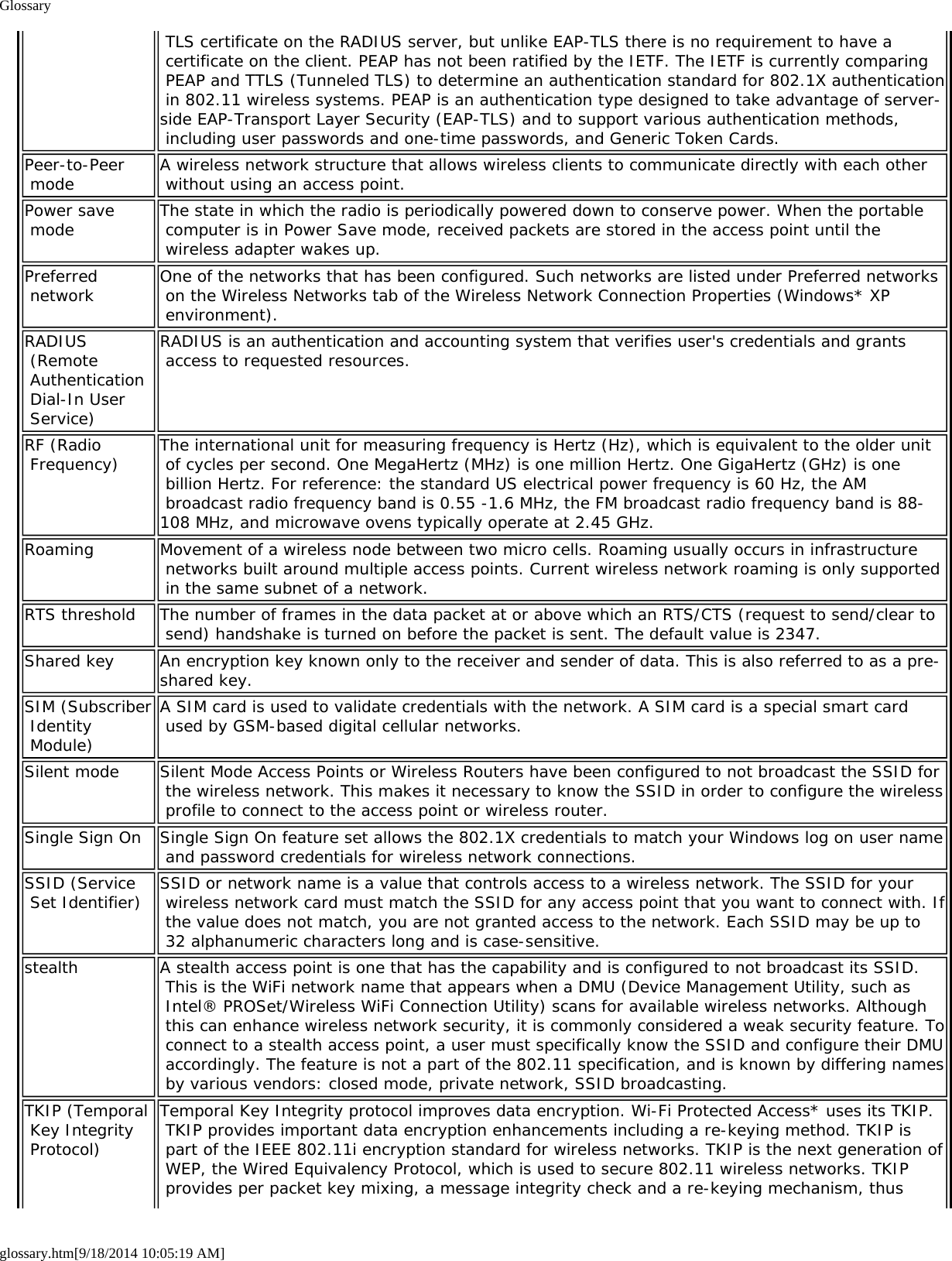 Glossaryglossary.htm[9/18/2014 10:05:19 AM] TLS certificate on the RADIUS server, but unlike EAP-TLS there is no requirement to have a certificate on the client. PEAP has not been ratified by the IETF. The IETF is currently comparing PEAP and TTLS (Tunneled TLS) to determine an authentication standard for 802.1X authentication in 802.11 wireless systems. PEAP is an authentication type designed to take advantage of server-side EAP-Transport Layer Security (EAP-TLS) and to support various authentication methods, including user passwords and one-time passwords, and Generic Token Cards.Peer-to-Peer mode A wireless network structure that allows wireless clients to communicate directly with each other without using an access point.Power save mode The state in which the radio is periodically powered down to conserve power. When the portable computer is in Power Save mode, received packets are stored in the access point until the wireless adapter wakes up.Preferred network One of the networks that has been configured. Such networks are listed under Preferred networks on the Wireless Networks tab of the Wireless Network Connection Properties (Windows* XP environment).RADIUS (Remote Authentication Dial-In User Service)RADIUS is an authentication and accounting system that verifies user&apos;s credentials and grants access to requested resources.RF (Radio Frequency) The international unit for measuring frequency is Hertz (Hz), which is equivalent to the older unit of cycles per second. One MegaHertz (MHz) is one million Hertz. One GigaHertz (GHz) is one billion Hertz. For reference: the standard US electrical power frequency is 60 Hz, the AM broadcast radio frequency band is 0.55 -1.6 MHz, the FM broadcast radio frequency band is 88-108 MHz, and microwave ovens typically operate at 2.45 GHz.Roaming Movement of a wireless node between two micro cells. Roaming usually occurs in infrastructure networks built around multiple access points. Current wireless network roaming is only supported in the same subnet of a network.RTS threshold The number of frames in the data packet at or above which an RTS/CTS (request to send/clear to send) handshake is turned on before the packet is sent. The default value is 2347.Shared key An encryption key known only to the receiver and sender of data. This is also referred to as a pre-shared key.SIM (Subscriber Identity Module)A SIM card is used to validate credentials with the network. A SIM card is a special smart card used by GSM-based digital cellular networks.Silent mode Silent Mode Access Points or Wireless Routers have been configured to not broadcast the SSID for the wireless network. This makes it necessary to know the SSID in order to configure the wireless profile to connect to the access point or wireless router.Single Sign On Single Sign On feature set allows the 802.1X credentials to match your Windows log on user name and password credentials for wireless network connections.SSID (Service Set Identifier) SSID or network name is a value that controls access to a wireless network. The SSID for your wireless network card must match the SSID for any access point that you want to connect with. If the value does not match, you are not granted access to the network. Each SSID may be up to 32 alphanumeric characters long and is case-sensitive.stealth A stealth access point is one that has the capability and is configured to not broadcast its SSID. This is the WiFi network name that appears when a DMU (Device Management Utility, such as Intel® PROSet/Wireless WiFi Connection Utility) scans for available wireless networks. Although this can enhance wireless network security, it is commonly considered a weak security feature. To connect to a stealth access point, a user must specifically know the SSID and configure their DMU accordingly. The feature is not a part of the 802.11 specification, and is known by differing names by various vendors: closed mode, private network, SSID broadcasting.TKIP (Temporal Key Integrity Protocol)Temporal Key Integrity protocol improves data encryption. Wi-Fi Protected Access* uses its TKIP. TKIP provides important data encryption enhancements including a re-keying method. TKIP is part of the IEEE 802.11i encryption standard for wireless networks. TKIP is the next generation of WEP, the Wired Equivalency Protocol, which is used to secure 802.11 wireless networks. TKIP provides per packet key mixing, a message integrity check and a re-keying mechanism, thus