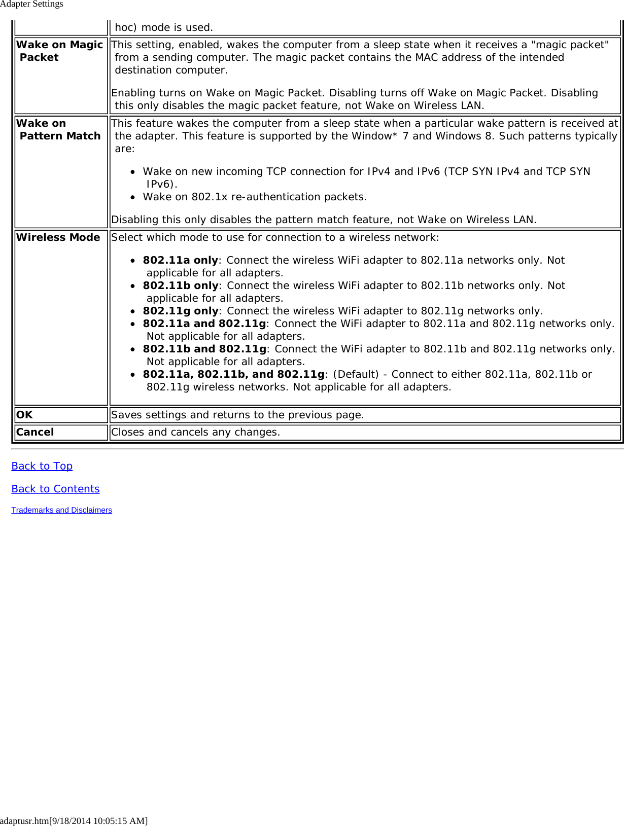 Adapter Settingsadaptusr.htm[9/18/2014 10:05:15 AM] hoc) mode is used.Wake on Magic Packet This setting, enabled, wakes the computer from a sleep state when it receives a &quot;magic packet&quot; from a sending computer. The magic packet contains the MAC address of the intended destination computer.Enabling turns on Wake on Magic Packet. Disabling turns off Wake on Magic Packet. Disabling this only disables the magic packet feature, not Wake on Wireless LAN.Wake on Pattern Match This feature wakes the computer from a sleep state when a particular wake pattern is received at the adapter. This feature is supported by the Window* 7 and Windows 8. Such patterns typically are:Wake on new incoming TCP connection for IPv4 and IPv6 (TCP SYN IPv4 and TCP SYN IPv6).Wake on 802.1x re-authentication packets.Disabling this only disables the pattern match feature, not Wake on Wireless LAN.Wireless Mode Select which mode to use for connection to a wireless network:802.11a only: Connect the wireless WiFi adapter to 802.11a networks only. Not applicable for all adapters.802.11b only: Connect the wireless WiFi adapter to 802.11b networks only. Not applicable for all adapters.802.11g only: Connect the wireless WiFi adapter to 802.11g networks only.802.11a and 802.11g: Connect the WiFi adapter to 802.11a and 802.11g networks only. Not applicable for all adapters.802.11b and 802.11g: Connect the WiFi adapter to 802.11b and 802.11g networks only. Not applicable for all adapters.802.11a, 802.11b, and 802.11g: (Default) - Connect to either 802.11a, 802.11b or 802.11g wireless networks. Not applicable for all adapters.OK Saves settings and returns to the previous page.Cancel Closes and cancels any changes.Back to TopBack to ContentsTrademarks and Disclaimers