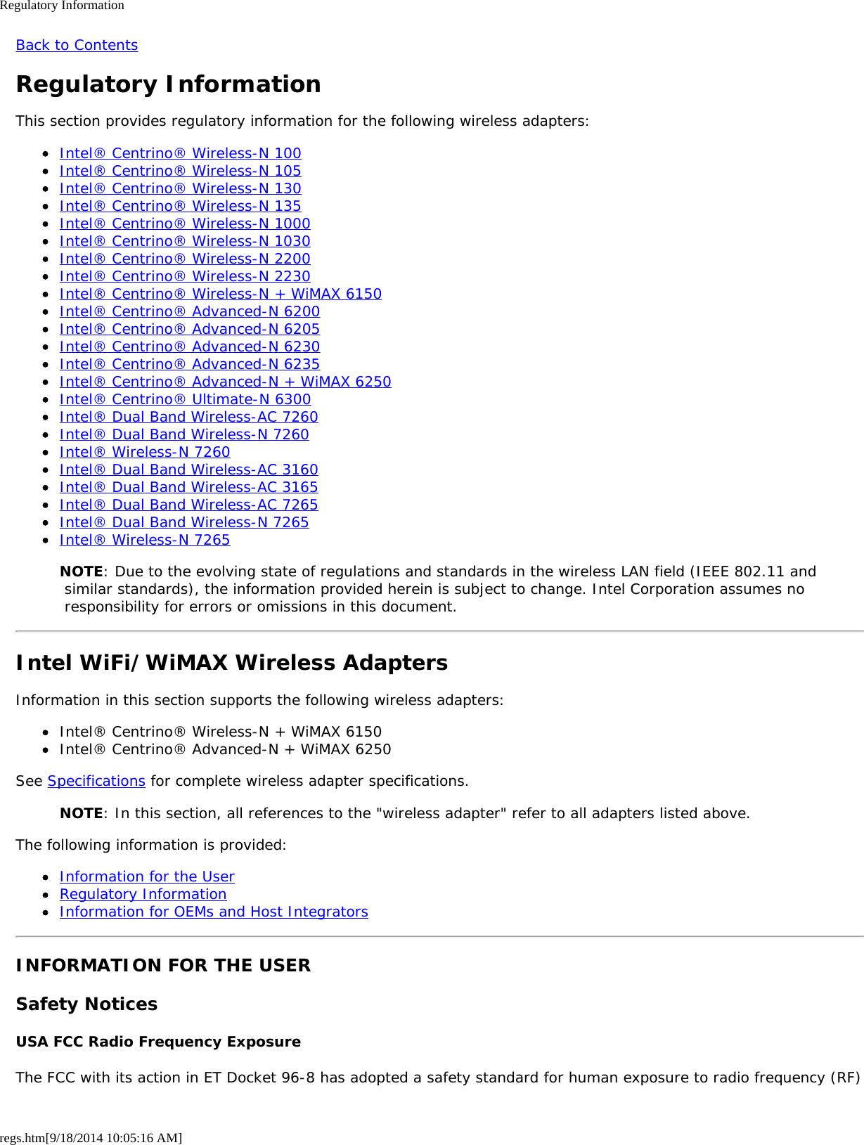 Regulatory Informationregs.htm[9/18/2014 10:05:16 AM]Back to ContentsRegulatory InformationThis section provides regulatory information for the following wireless adapters:Intel® Centrino® Wireless-N 100Intel® Centrino® Wireless-N 105Intel® Centrino® Wireless-N 130Intel® Centrino® Wireless-N 135Intel® Centrino® Wireless-N 1000Intel® Centrino® Wireless-N 1030Intel® Centrino® Wireless-N 2200Intel® Centrino® Wireless-N 2230Intel® Centrino® Wireless-N + WiMAX 6150Intel® Centrino® Advanced-N 6200Intel® Centrino® Advanced-N 6205Intel® Centrino® Advanced-N 6230Intel® Centrino® Advanced-N 6235Intel® Centrino® Advanced-N + WiMAX 6250Intel® Centrino® Ultimate-N 6300Intel® Dual Band Wireless-AC 7260Intel® Dual Band Wireless-N 7260Intel® Wireless-N 7260Intel® Dual Band Wireless-AC 3160Intel® Dual Band Wireless-AC 3165Intel® Dual Band Wireless-AC 7265Intel® Dual Band Wireless-N 7265Intel® Wireless-N 7265NOTE: Due to the evolving state of regulations and standards in the wireless LAN field (IEEE 802.11 and similar standards), the information provided herein is subject to change. Intel Corporation assumes no responsibility for errors or omissions in this document.Intel WiFi/WiMAX Wireless AdaptersInformation in this section supports the following wireless adapters:Intel® Centrino® Wireless-N + WiMAX 6150Intel® Centrino® Advanced-N + WiMAX 6250See Specifications for complete wireless adapter specifications.NOTE: In this section, all references to the &quot;wireless adapter&quot; refer to all adapters listed above.The following information is provided:Information for the UserRegulatory InformationInformation for OEMs and Host IntegratorsINFORMATION FOR THE USERSafety NoticesUSA FCC Radio Frequency ExposureThe FCC with its action in ET Docket 96-8 has adopted a safety standard for human exposure to radio frequency (RF)