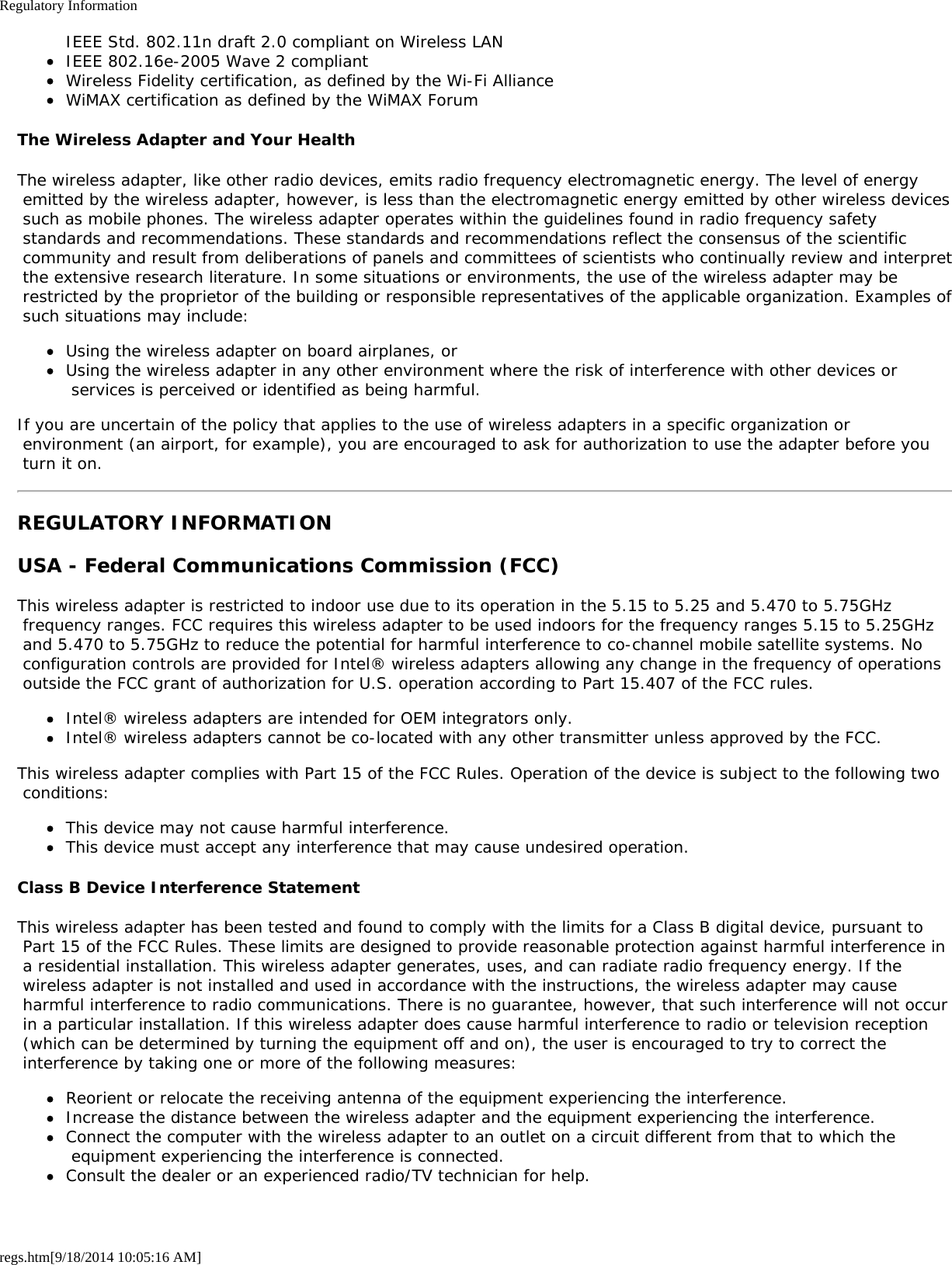 Regulatory Informationregs.htm[9/18/2014 10:05:16 AM]IEEE Std. 802.11n draft 2.0 compliant on Wireless LANIEEE 802.16e-2005 Wave 2 compliantWireless Fidelity certification, as defined by the Wi-Fi AllianceWiMAX certification as defined by the WiMAX ForumThe Wireless Adapter and Your HealthThe wireless adapter, like other radio devices, emits radio frequency electromagnetic energy. The level of energy emitted by the wireless adapter, however, is less than the electromagnetic energy emitted by other wireless devices such as mobile phones. The wireless adapter operates within the guidelines found in radio frequency safety standards and recommendations. These standards and recommendations reflect the consensus of the scientific community and result from deliberations of panels and committees of scientists who continually review and interpret the extensive research literature. In some situations or environments, the use of the wireless adapter may be restricted by the proprietor of the building or responsible representatives of the applicable organization. Examples of such situations may include:Using the wireless adapter on board airplanes, orUsing the wireless adapter in any other environment where the risk of interference with other devices or services is perceived or identified as being harmful.If you are uncertain of the policy that applies to the use of wireless adapters in a specific organization or environment (an airport, for example), you are encouraged to ask for authorization to use the adapter before you turn it on.REGULATORY INFORMATIONUSA - Federal Communications Commission (FCC)This wireless adapter is restricted to indoor use due to its operation in the 5.15 to 5.25 and 5.470 to 5.75GHz frequency ranges. FCC requires this wireless adapter to be used indoors for the frequency ranges 5.15 to 5.25GHz and 5.470 to 5.75GHz to reduce the potential for harmful interference to co-channel mobile satellite systems. No configuration controls are provided for Intel® wireless adapters allowing any change in the frequency of operations outside the FCC grant of authorization for U.S. operation according to Part 15.407 of the FCC rules.Intel® wireless adapters are intended for OEM integrators only.Intel® wireless adapters cannot be co-located with any other transmitter unless approved by the FCC.This wireless adapter complies with Part 15 of the FCC Rules. Operation of the device is subject to the following two conditions:This device may not cause harmful interference.This device must accept any interference that may cause undesired operation.Class B Device Interference StatementThis wireless adapter has been tested and found to comply with the limits for a Class B digital device, pursuant to Part 15 of the FCC Rules. These limits are designed to provide reasonable protection against harmful interference in a residential installation. This wireless adapter generates, uses, and can radiate radio frequency energy. If the wireless adapter is not installed and used in accordance with the instructions, the wireless adapter may cause harmful interference to radio communications. There is no guarantee, however, that such interference will not occur in a particular installation. If this wireless adapter does cause harmful interference to radio or television reception (which can be determined by turning the equipment off and on), the user is encouraged to try to correct the interference by taking one or more of the following measures:Reorient or relocate the receiving antenna of the equipment experiencing the interference.Increase the distance between the wireless adapter and the equipment experiencing the interference.Connect the computer with the wireless adapter to an outlet on a circuit different from that to which the equipment experiencing the interference is connected.Consult the dealer or an experienced radio/TV technician for help.