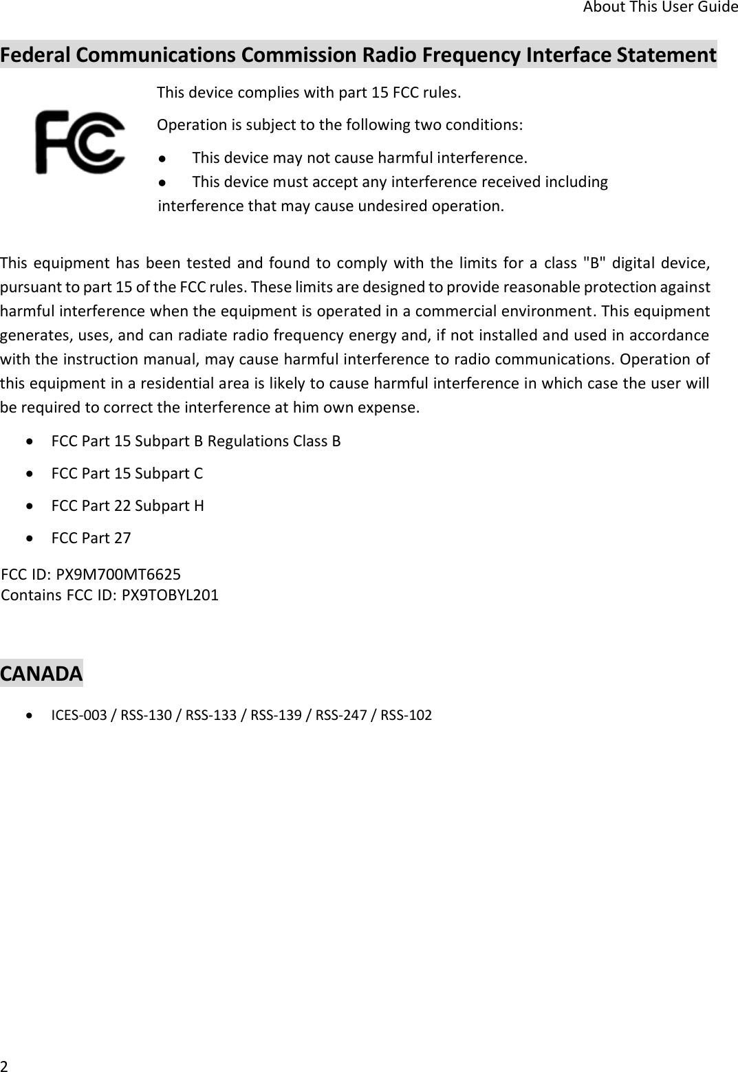 About This User Guide 2 Federal Communications Commission Radio Frequency Interface Statement This device complies with part 15 FCC rules.  Operation is subject to the following two conditions: This device may not cause harmful interference.This device must accept any interference received includinginterference that may cause undesired operation. This  equipment has been tested  and found to comply with the  limits  for a  class  &quot;B&quot; digital  device, pursuant to part 15 of the FCC rules. These limits are designed to provide reasonable protection against harmful interference when the equipment is operated in a commercial environment. This equipment generates, uses, and can radiate radio frequency energy and, if not installed and used in accordance with the instruction manual, may cause harmful interference to radio communications. Operation of this equipment in a residential area is likely to cause harmful interference in which case the user will be required to correct the interference at him own expense. FCC Part 15 Subpart B Regulations Class BFCC Part 15 Subpart CFCC Part 22 Subpart HFCC Part 27CANADA ICES-003 / RSS-130 / RSS-133 / RSS-139 / RSS-247 / RSS-102FCC ID: PX9M700MT6625Contains FCC ID: PX9TOBYL201