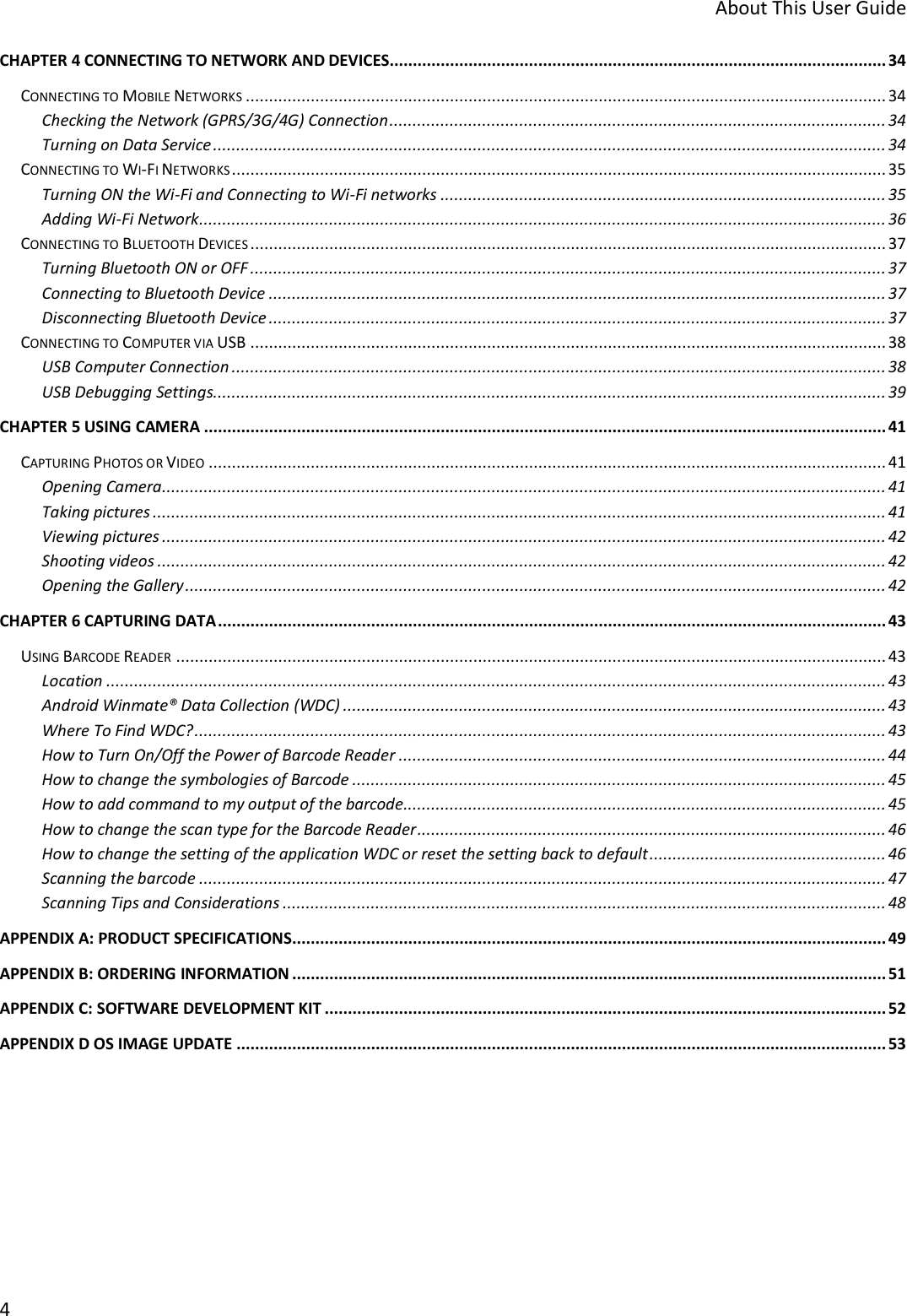     About This User Guide 4  CHAPTER 4 CONNECTING TO NETWORK AND DEVICES........................................................................................................... 34 CONNECTING TO MOBILE NETWORKS .......................................................................................................................................... 34 Checking the Network (GPRS/3G/4G) Connection ........................................................................................................... 34 Turning on Data Service ................................................................................................................................................. 34 CONNECTING TO WI-FI NETWORKS ............................................................................................................................................. 35 Turning ON the Wi-Fi and Connecting to Wi-Fi networks ................................................................................................ 35 Adding Wi-Fi Network .................................................................................................................................................... 36 CONNECTING TO BLUETOOTH DEVICES ......................................................................................................................................... 37 Turning Bluetooth ON or OFF ......................................................................................................................................... 37 Connecting to Bluetooth Device ..................................................................................................................................... 37 Disconnecting Bluetooth Device ..................................................................................................................................... 37 CONNECTING TO COMPUTER VIA USB ......................................................................................................................................... 38 USB Computer Connection ............................................................................................................................................. 38 USB Debugging Settings................................................................................................................................................. 39 CHAPTER 5 USING CAMERA ................................................................................................................................................... 41 CAPTURING PHOTOS OR VIDEO .................................................................................................................................................. 41 Opening Camera ............................................................................................................................................................ 41 Taking pictures .............................................................................................................................................................. 41 Viewing pictures ............................................................................................................................................................ 42 Shooting videos ............................................................................................................................................................. 42 Opening the Gallery ....................................................................................................................................................... 42 CHAPTER 6 CAPTURING DATA ................................................................................................................................................ 43 USING BARCODE READER ......................................................................................................................................................... 43 Location ........................................................................................................................................................................ 43 Android Winmate® Data Collection (WDC) ..................................................................................................................... 43 Where To Find WDC? ..................................................................................................................................................... 43 How to Turn On/Off the Power of Barcode Reader ......................................................................................................... 44 How to change the symbologies of Barcode ................................................................................................................... 45 How to add command to my output of the barcode........................................................................................................ 45 How to change the scan type for the Barcode Reader ..................................................................................................... 46 How to change the setting of the application WDC or reset the setting back to default ................................................... 46 Scanning the barcode .................................................................................................................................................... 47 Scanning Tips and Considerations .................................................................................................................................. 48 APPENDIX A: PRODUCT SPECIFICATIONS ................................................................................................................................ 49 APPENDIX B: ORDERING INFORMATION ................................................................................................................................ 51 APPENDIX C: SOFTWARE DEVELOPMENT KIT ......................................................................................................................... 52 APPENDIX D OS IMAGE UPDATE ............................................................................................................................................ 53    