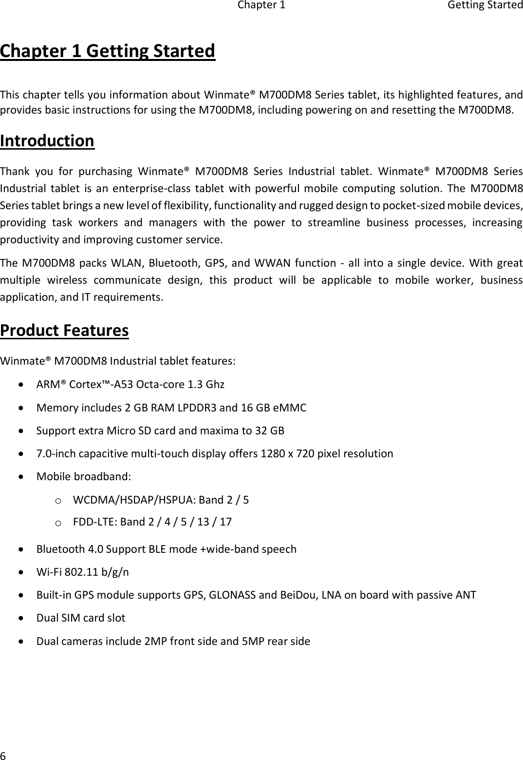 Chapter 1  Getting Started 6 Chapter 1 Getting Started This chapter tells you information about Winmate® M700DM8 Series tablet, its highlighted features, and provides basic instructions for using the M700DM8, including powering on and resetting the M700DM8. Introduction Thank  you  for  purchasing  Winmate®  M700DM8  Series  Industrial  tablet.  Winmate®  M700DM8  Series Industrial  tablet is  an enterprise-class  tablet  with powerful mobile  computing  solution.  The  M700DM8 Series tablet brings a new level of flexibility, functionality and rugged design to pocket-sized mobile devices, providing  task  workers  and  managers  with  the  power  to  streamline  business  processes,  increasing productivity and improving customer service. The M700DM8  packs WLAN, Bluetooth, GPS, and WWAN function - all into a single device.  With great multiple  wireless  communicate  design,  this  product  will  be  applicable  to  mobile  worker,  business application, and IT requirements. Product Features Winmate® M700DM8 Industrial tablet features: ARM® Cortex™-A53 Octa-core 1.3 GhzMemory includes 2 GB RAM LPDDR3 and 16 GB eMMCSupport extra Micro SD card and maxima to 32 GB7.0-inch capacitive multi-touch display offers 1280 x 720 pixel resolutionMobile broadband:oWCDMA/HSDAP/HSPUA: Band 2 / 5oFDD-LTE: Band 2 / 4 / 5 / 13 / 17Bluetooth 4.0 Support BLE mode +wide-band speechWi-Fi 802.11 b/g/nBuilt-in GPS module supports GPS, GLONASS and BeiDou, LNA on board with passive ANTDual SIM card slotDual cameras include 2MP front side and 5MP rear side