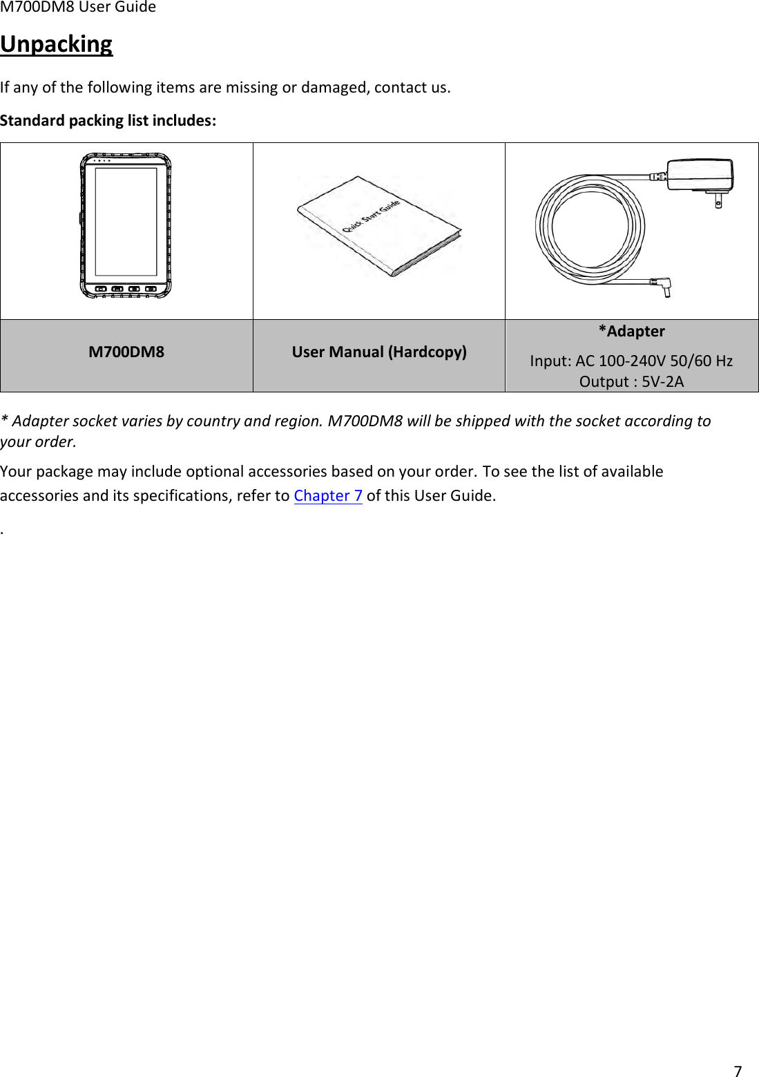 M700DM8 User Guide      7  Unpacking If any of the following items are missing or damaged, contact us.  Standard packing list includes:    M700DM8 User Manual (Hardcopy) *Adapter Input: AC 100-240V 50/60 Hz Output : 5V-2A * Adapter socket varies by country and region. M700DM8 will be shipped with the socket according to your order. Your package may include optional accessories based on your order. To see the list of available accessories and its specifications, refer to Chapter 7 of this User Guide. .