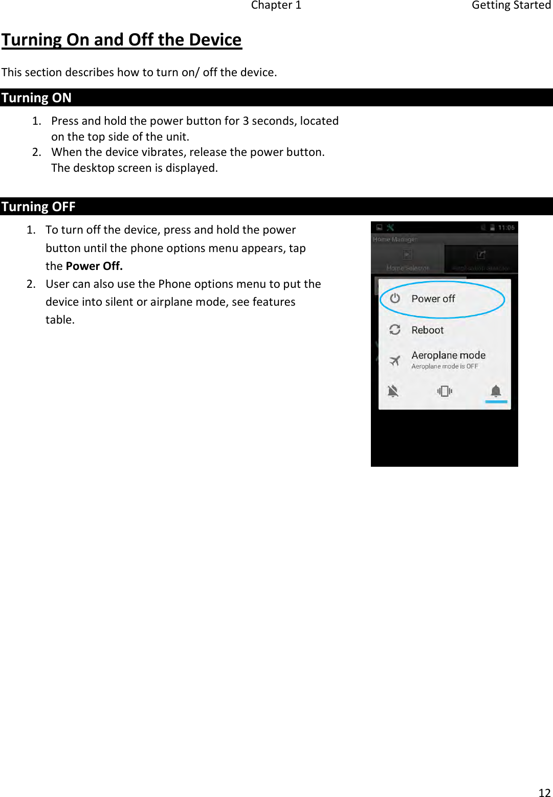   Chapter 1  Getting Started  12  Turning On and Off the Device This section describes how to turn on/ off the device. Turning ON 1. Press and hold the power button for 3 seconds, located on the top side of the unit.  2. When the device vibrates, release the power button. The desktop screen is displayed.    Turning OFF 1. To turn off the device, press and hold the power button until the phone options menu appears, tap the Power Off. 2. User can also use the Phone options menu to put the device into silent or airplane mode, see features table.      