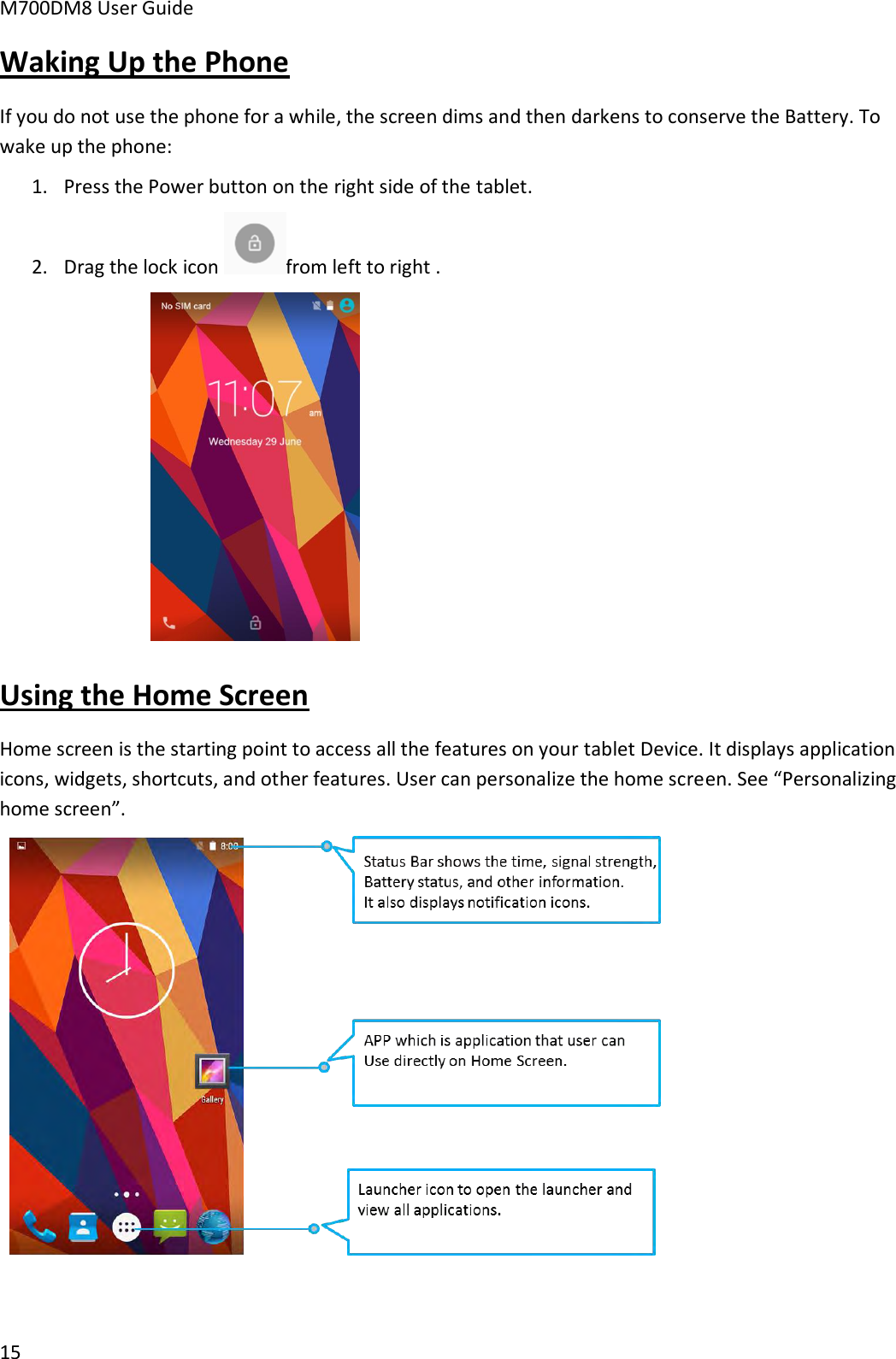 M700DM8 User Guide      15 Waking Up the Phone If you do not use the phone for a while, the screen dims and then darkens to conserve the Battery. To wake up the phone: 1. Press the Power button on the right side of the tablet.  2. Drag the lock icon  from left to right .   Using the Home Screen Home screen is the starting point to access all the features on your tablet Device. It displays application icons, widgets, shortcuts, and other features. User can personalize the home screen. See “Personalizing home screen”.   