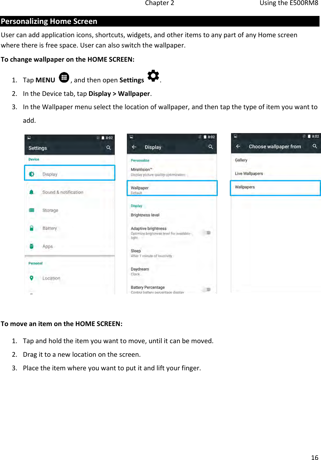   Chapter 2  Using the E500RM8  16  Personalizing Home Screen User can add application icons, shortcuts, widgets, and other items to any part of any Home screen where there is free space. User can also switch the wallpaper. To change wallpaper on the HOME SCREEN: 1. Tap MENU    , and then open Settings  . 2. In the Device tab, tap Display &gt; Wallpaper. 3. In the Wallpaper menu select the location of wallpaper, and then tap the type of item you want to add.   To move an item on the HOME SCREEN: 1. Tap and hold the item you want to move, until it can be moved.  2. Drag it to a new location on the screen. 3. Place the item where you want to put it and lift your finger. 