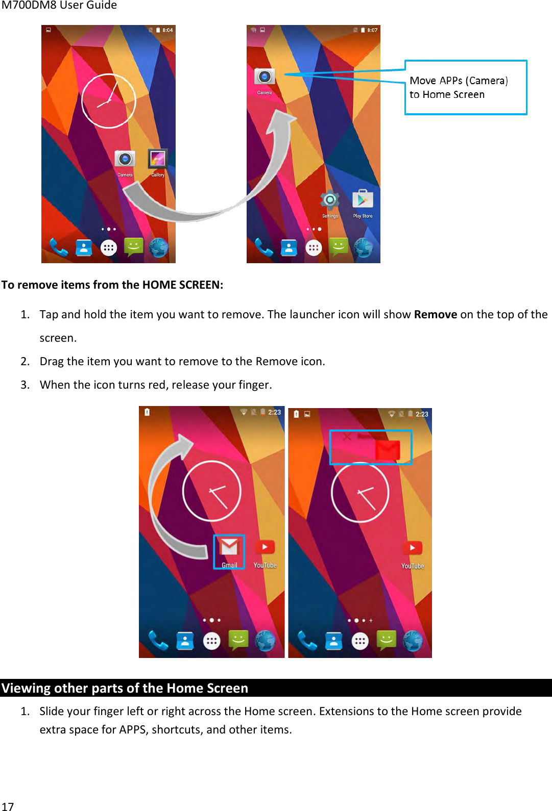 M700DM8 User Guide      17  To remove items from the HOME SCREEN: 1. Tap and hold the item you want to remove. The launcher icon will show Remove on the top of the screen. 2. Drag the item you want to remove to the Remove icon. 3. When the icon turns red, release your finger.  Viewing other parts of the Home Screen 1. Slide your finger left or right across the Home screen. Extensions to the Home screen provide extra space for APPS, shortcuts, and other items. 