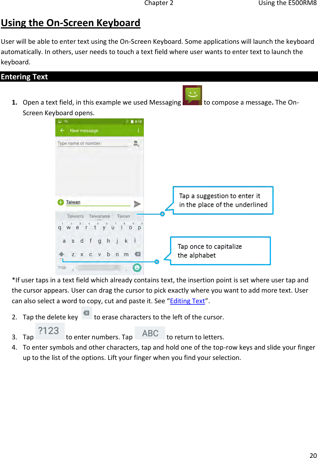   Chapter 2  Using the E500RM8  20  Using the On-Screen Keyboard User will be able to enter text using the On-Screen Keyboard. Some applications will launch the keyboard automatically. In others, user needs to touch a text field where user wants to enter text to launch the keyboard. Entering Text 1. Open a text field, in this example we used Messaging   to compose a message. The On-Screen Keyboard opens.  *If user taps in a text field which already contains text, the insertion point is set where user tap and the cursor appears. User can drag the cursor to pick exactly where you want to add more text. User can also select a word to copy, cut and paste it. See “Editing Text”. 2. Tap the delete key    to erase characters to the left of the cursor. 3. Tap   to enter numbers. Tap   to return to letters. 4. To enter symbols and other characters, tap and hold one of the top-row keys and slide your finger up to the list of the options. Lift your finger when you find your selection. 