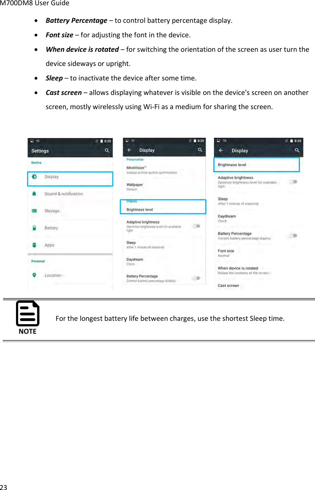 M700DM8 User Guide      23  Battery Percentage – to control battery percentage display.  Font size – for adjusting the font in the device.  When device is rotated – for switching the orientation of the screen as user turn the device sideways or upright.  Sleep – to inactivate the device after some time.  Cast screen – allows displaying whatever is visible on the device&apos;s screen on another screen, mostly wirelessly using Wi-Fi as a medium for sharing the screen.   NOTE For the longest battery life between charges, use the shortest Sleep time.     