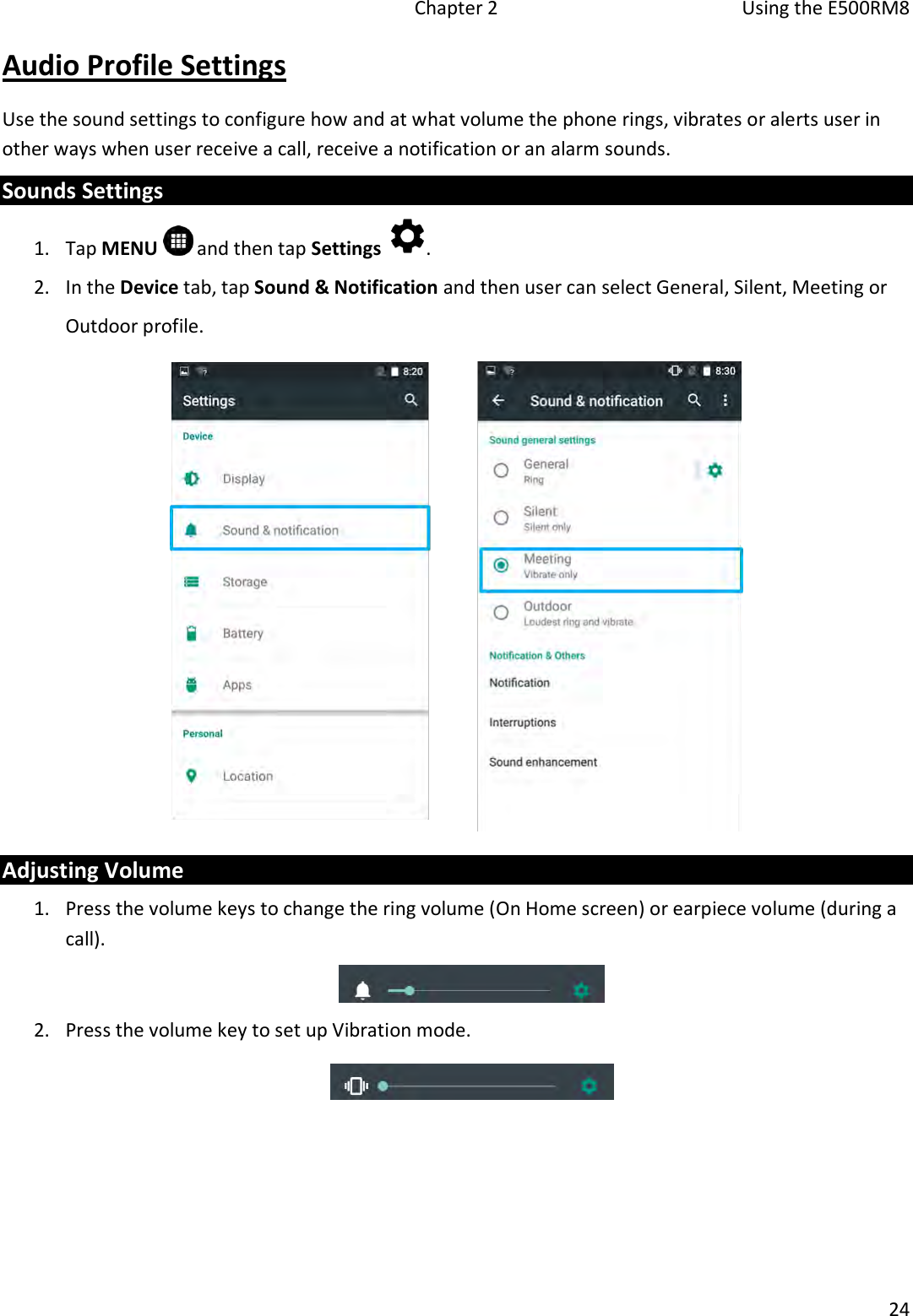   Chapter 2  Using the E500RM8  24  Audio Profile Settings Use the sound settings to configure how and at what volume the phone rings, vibrates or alerts user in other ways when user receive a call, receive a notification or an alarm sounds. Sounds Settings  1. Tap MENU   and then tap Settings  . 2. In the Device tab, tap Sound &amp; Notification and then user can select General, Silent, Meeting or Outdoor profile.  Adjusting Volume 1. Press the volume keys to change the ring volume (On Home screen) or earpiece volume (during a call).  2. Press the volume key to set up Vibration mode.    