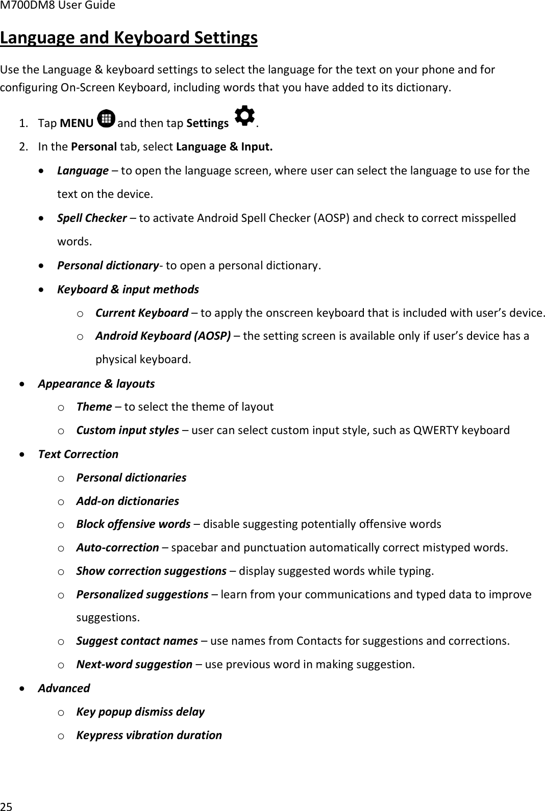 M700DM8 User Guide      25 Language and Keyboard Settings Use the Language &amp; keyboard settings to select the language for the text on your phone and for configuring On-Screen Keyboard, including words that you have added to its dictionary. 1. Tap MENU   and then tap Settings  . 2. In the Personal tab, select Language &amp; Input.  Language – to open the language screen, where user can select the language to use for the text on the device.   Spell Checker – to activate Android Spell Checker (AOSP) and check to correct misspelled words.  Personal dictionary- to open a personal dictionary.  Keyboard &amp; input methods o Current Keyboard – to apply the onscreen keyboard that is included with user’s device.  o Android Keyboard (AOSP) – the setting screen is available only if user’s device has a physical keyboard.   Appearance &amp; layouts o Theme – to select the theme of layout o Custom input styles – user can select custom input style, such as QWERTY keyboard  Text Correction o Personal dictionaries o Add-on dictionaries o Block offensive words – disable suggesting potentially offensive words o Auto-correction – spacebar and punctuation automatically correct mistyped words. o Show correction suggestions – display suggested words while typing. o Personalized suggestions – learn from your communications and typed data to improve suggestions. o Suggest contact names – use names from Contacts for suggestions and corrections. o Next-word suggestion – use previous word in making suggestion.  Advanced o Key popup dismiss delay o Keypress vibration duration 