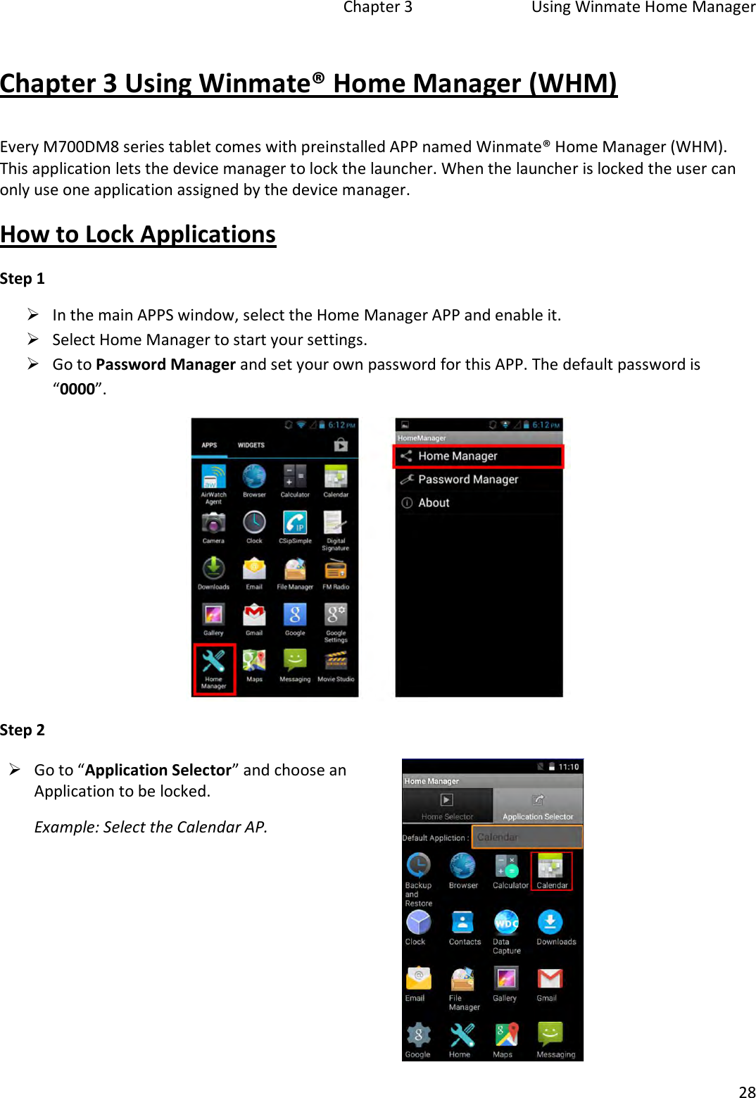   Chapter 3  Using Winmate Home Manager  28  Chapter 3 Using Winmate® Home Manager (WHM) Every M700DM8 series tablet comes with preinstalled APP named Winmate® Home Manager (WHM). This application lets the device manager to lock the launcher. When the launcher is locked the user can only use one application assigned by the device manager. How to Lock Applications Step 1   In the main APPS window, select the Home Manager APP and enable it.   Select Home Manager to start your settings.   Go to Password Manager and set your own password for this APP. The default password is “0000”.  Step 2  Go to “Application Selector” and choose an Application to be locked. Example: Select the Calendar AP.   