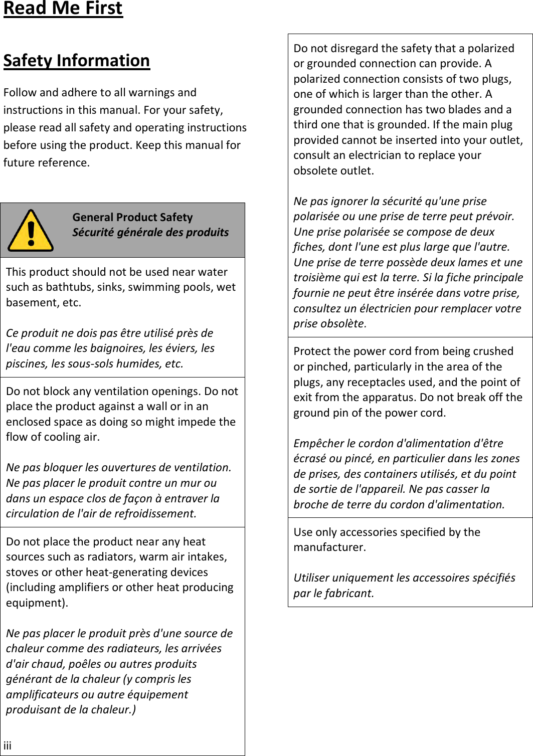 iii Read Me First Safety Information Follow and adhere to all warnings and instructions in this manual. For your safety, please read all safety and operating instructions before using the product. Keep this manual for future reference. General Product Safety Sécurité générale des produits This product should not be used near water such as bathtubs, sinks, swimming pools, wet basement, etc. Ce produit ne dois pas être utilisé près de l&apos;eau comme les baignoires, les éviers, les piscines, les sous-sols humides, etc. Do not block any ventilation openings. Do not place the product against a wall or in an enclosed space as doing so might impede the flow of cooling air. Ne pas bloquer les ouvertures de ventilation. Ne pas placer le produit contre un mur ou dans un espace clos de façon à entraver la circulation de l&apos;air de refroidissement. Do not place the product near any heat sources such as radiators, warm air intakes, stoves or other heat-generating devices (including amplifiers or other heat producing equipment). Ne pas placer le produit près d&apos;une source de chaleur comme des radiateurs, les arrivées d&apos;air chaud, poêles ou autres produits générant de la chaleur (y compris les amplificateurs ou autre équipement produisant de la chaleur.) Do not disregard the safety that a polarized or grounded connection can provide. A polarized connection consists of two plugs, one of which is larger than the other. A grounded connection has two blades and a third one that is grounded. If the main plug provided cannot be inserted into your outlet, consult an electrician to replace your obsolete outlet. Ne pas ignorer la sécurité qu&apos;une prise polarisée ou une prise de terre peut prévoir. Une prise polarisée se compose de deux fiches, dont l&apos;une est plus large que l&apos;autre. Une prise de terre possède deux lames et une troisième qui est la terre. Si la fiche principale fournie ne peut être insérée dans votre prise, consultez un électricien pour remplacer votre prise obsolète. Protect the power cord from being crushed or pinched, particularly in the area of the plugs, any receptacles used, and the point of exit from the apparatus. Do not break off the ground pin of the power cord. Empêcher le cordon d&apos;alimentation d&apos;être écrasé ou pincé, en particulier dans les zones de prises, des containers utilisés, et du point de sortie de l&apos;appareil. Ne pas casser la broche de terre du cordon d&apos;alimentation. Use only accessories specified by the manufacturer. Utiliser uniquement les accessoires spécifiés par le fabricant. 