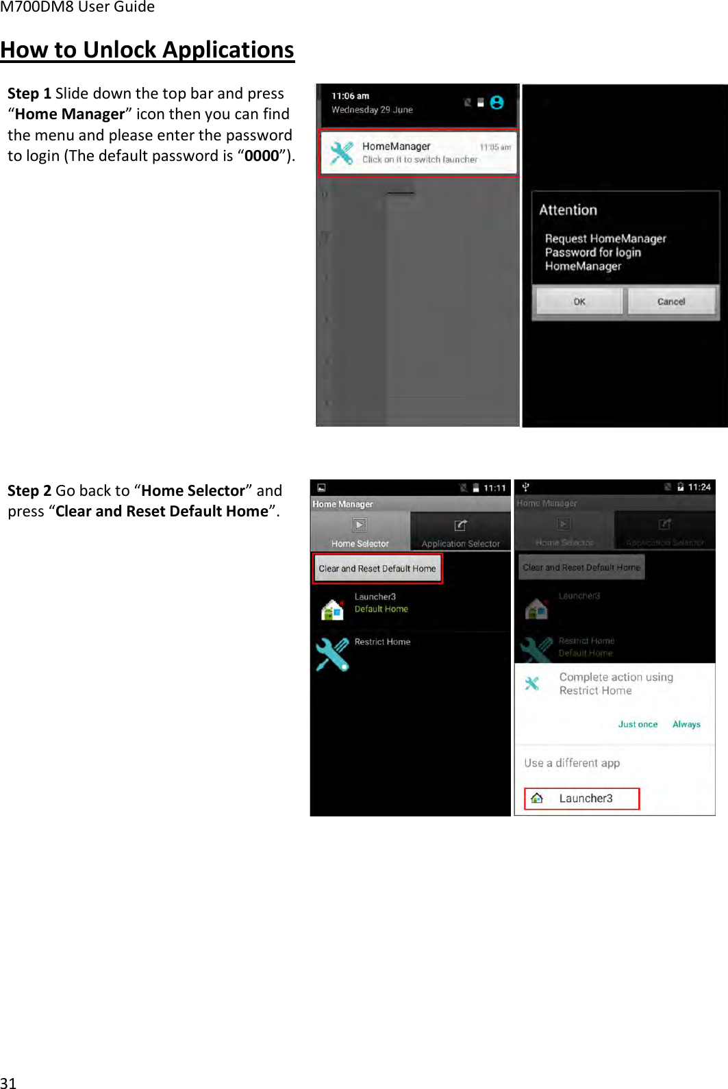 M700DM8 User Guide      31 How to Unlock Applications Step 1 Slide down the top bar and press “Home Manager” icon then you can find the menu and please enter the password to login (The default password is “0000”).    Step 2 Go back to “Home Selector” and press “Clear and Reset Default Home”.    