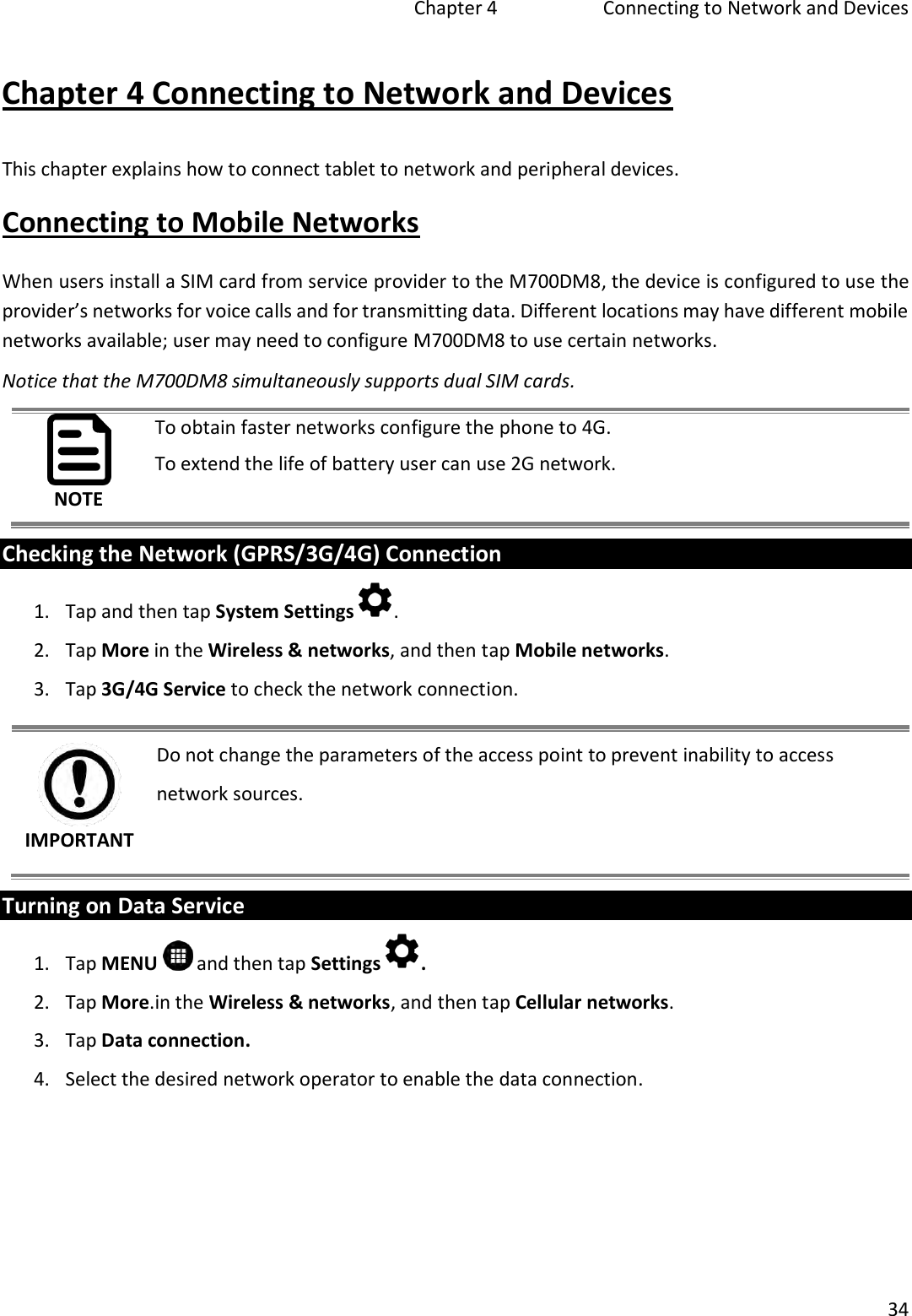   Chapter 4   Connecting to Network and Devices  34  Chapter 4 Connecting to Network and Devices This chapter explains how to connect tablet to network and peripheral devices. Connecting to Mobile Networks When users install a SIM card from service provider to the M700DM8, the device is configured to use the provider’s networks for voice calls and for transmitting data. Different locations may have different mobile networks available; user may need to configure M700DM8 to use certain networks.  Notice that the M700DM8 simultaneously supports dual SIM cards. NOTE To obtain faster networks configure the phone to 4G. To extend the life of battery user can use 2G network. Checking the Network (GPRS/3G/4G) Connection 1. Tap and then tap System Settings . 2. Tap More in the Wireless &amp; networks, and then tap Mobile networks. 3. Tap 3G/4G Service to check the network connection. IMPORTANT Do not change the parameters of the access point to prevent inability to access network sources. Turning on Data Service 1. Tap MENU   and then tap Settings . 2. Tap More.in the Wireless &amp; networks, and then tap Cellular networks.  3. Tap Data connection. 4. Select the desired network operator to enable the data connection. 