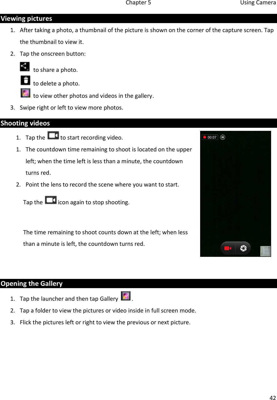   Chapter 5  Using Camera  42  Viewing pictures 1. After taking a photo, a thumbnail of the picture is shown on the corner of the capture screen. Tap the thumbnail to view it. 2. Tap the onscreen button:   to share a photo.  to delete a photo.  to view other photos and videos in the gallery. 3. Swipe right or left to view more photos. Shooting videos 1. Tap the   to start recording video. 1. The countdown time remaining to shoot is located on the upper left; when the time left is less than a minute, the countdown turns red. 2. Point the lens to record the scene where you want to start. Tap the   icon again to stop shooting.   The time remaining to shoot counts down at the left; when less than a minute is left, the countdown turns red.   Opening the Gallery 1. Tap the launcher and then tap Gallery  . 2. Tap a folder to view the pictures or video inside in full screen mode.  3. Flick the pictures left or right to view the previous or next picture.