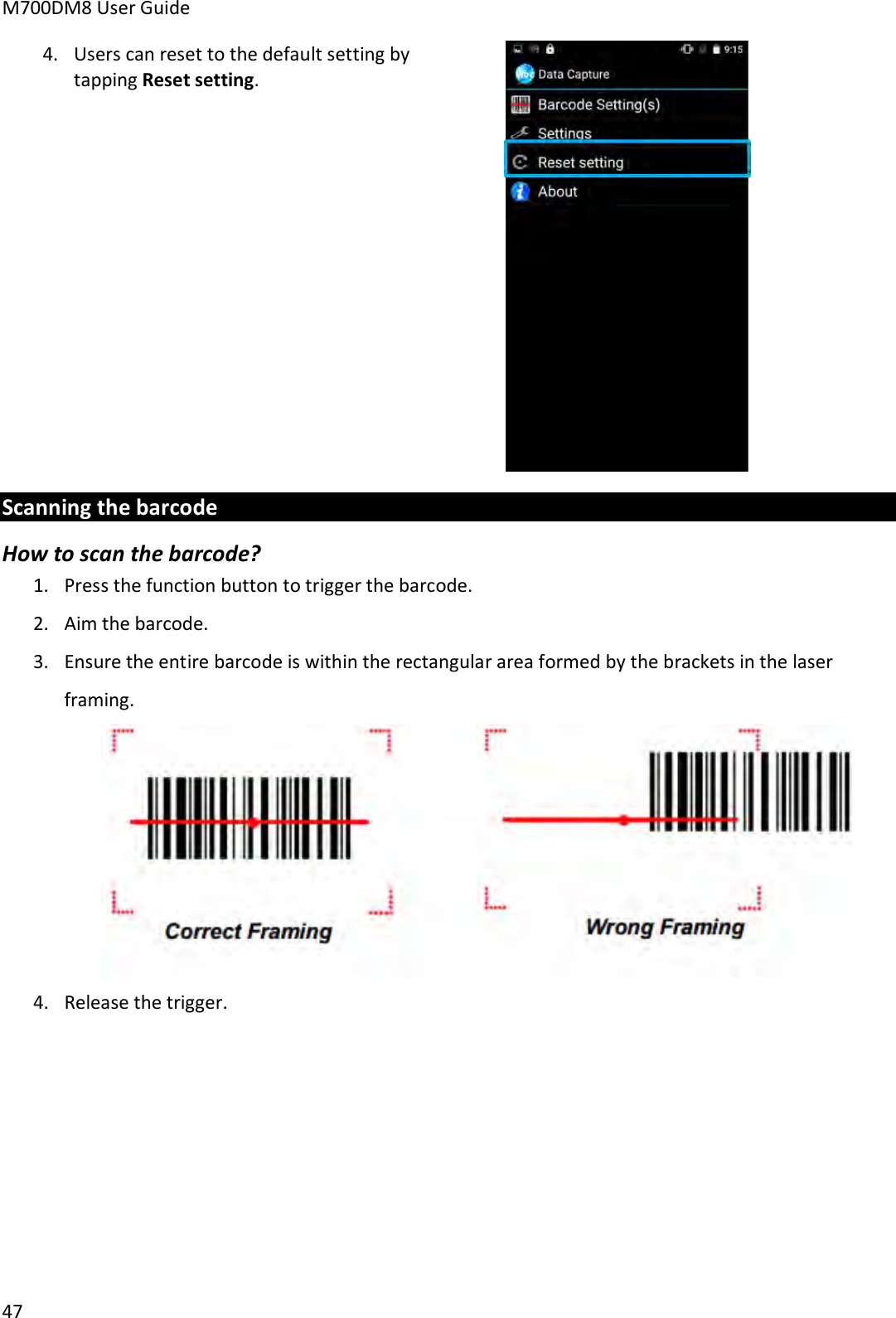 M700DM8 User Guide      47 4. Users can reset to the default setting by tapping Reset setting.   Scanning the barcode How to scan the barcode? 1. Press the function button to trigger the barcode. 2. Aim the barcode. 3. Ensure the entire barcode is within the rectangular area formed by the brackets in the laser framing.  4. Release the trigger.    