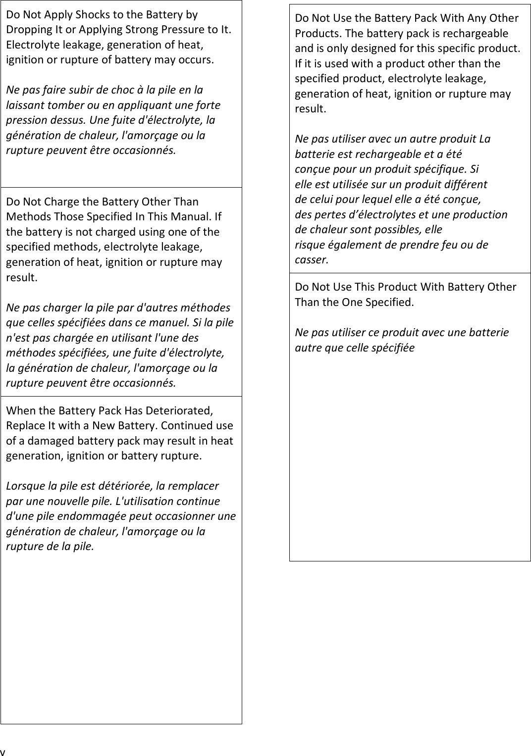 v Do Not Apply Shocks to the Battery by Dropping It or Applying Strong Pressure to It. Electrolyte leakage, generation of heat, ignition or rupture of battery may occurs. Ne pas faire subir de choc à la pile en la laissant tomber ou en appliquant une forte pression dessus. Une fuite d&apos;électrolyte, la génération de chaleur, l&apos;amorçage ou la rupture peuvent être occasionnés. Do Not Charge the Battery Other Than Methods Those Specified In This Manual. If the battery is not charged using one of the specified methods, electrolyte leakage, generation of heat, ignition or rupture may result. Ne pas charger la pile par d&apos;autres méthodes que celles spécifiées dans ce manuel. Si la pile n&apos;est pas chargée en utilisant l&apos;une des méthodes spécifiées, une fuite d&apos;électrolyte, la génération de chaleur, l&apos;amorçage ou la rupture peuvent être occasionnés. When the Battery Pack Has Deteriorated, Replace It with a New Battery. Continued use of a damaged battery pack may result in heat generation, ignition or battery rupture. Lorsque la pile est détériorée, la remplacer par une nouvelle pile. L&apos;utilisation continue d&apos;une pile endommagée peut occasionner une génération de chaleur, l&apos;amorçage ou la rupture de la pile. Do Not Use the Battery Pack With Any Other Products. The battery pack is rechargeable and is only designed for this specific product. If it is used with a product other than the specified product, electrolyte leakage, generation of heat, ignition or rupture may result. Ne pas utiliser avec un autre produit La batterie est rechargeable et a été conçue pour un produit spécifique. Si elle est utilisée sur un produit différent de celui pour lequel elle a été conçue, des pertes d’électrolytes et une production de chaleur sont possibles, elle risque également de prendre feu ou de casser. Do Not Use This Product With Battery Other Than the One Specified. Ne pas utiliser ce produit avec une batterie autre que celle spécifiée 